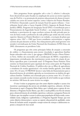 A Política Nacional de Juventude: avanços e dificuldades                          65




     Dois programas foram agregados sob o eixo 2, relativo à educação.
Estes desenvolvem ações focadas na ampliação do acesso ao ensino superior,
caso do ProUni, e na promoção de projetos educacionais de alunos já matri-
culados em cursos de ensino superior, como é objetivo do Projeto Rondon.
O ProUni é financiado a partir de isenção fiscal de quatro tributos – Con-
tribuição Social sobre o Lucro Líquido (CSLL), Imposto de Renda Pessoa
Jurídica (IRPJ), Programa de Integração Social (PIS) e Contribuição para o
Financiamento da Seguridade Social (Cofins) – aos empresários de ensino,
mediante o provimento de vagas escolares ociosas da rede privada para jo-
vens de baixa renda e professores da rede pública que ainda não têm ensino
superior. Quanto ao Projeto Rondon é, na verdade, a recriação do plano que
vigorou entre 1967 e 1989 que levava estudantes universitários a regiões
carentes do país durante as férias. Seu relançamento pelo atual governo veio
atender à reivindicação da União Nacional dos Estudantes (UNE) feita, em
2003, diretamente ao presidente Lula.
      Os programas que têm como principais linhas de atuação a concessão
de crédito e o financiamento para jovens vinculados à agricultura familiar
foram colocados sob o eixo 3, que agrega o PRONAF Jovem e Nossa Primei-
ra Terra. Ambos são executados sob a coordenação do MDA e respondem a
importantes reivindicações dos movimentos sociais rurais de criação de po-
líticas específicas para a juventude rural. O Programa Nossa Primeira Terra
consiste no financiamento para aquisição de terras como parte do Programa
Nacional de Crédito Fundiário. O público-alvo são os filhos de agricultores
e estudantes de escolas agrotécnicas e de escolas família agrícola, com idade
entre 18 e 24 anos. O PRONAF Jovem é uma linha de financiamento para o
desenvolvimento de atividades agrícolas ou investimentos no âmbito da agri-
cultura familiar. Também está orientado para os jovens entre 16 e 25 anos e
que estejam cursando escolas técnicas agrícolas de nível médio ou que tenham
no mínimo 100 horas de curso técnico ou estágio.
     O eixo 4 reúne os programas que têm como objetivo ampliar o acesso e/ou
incentivar a participação dos jovens em atividades esportivas, culturais e de lazer.
Encontram-se aqui o Programa Bolsa Atleta, que é voltado para o esporte de ren-
dimento; o Programa Escola Aberta, que abre a escola pública nos fins de semana
para o desenvolvimento de atividades esportivas e culturais; o programa Pontos de
Cultura, que visa ampliar o acesso à cultura para populações de baixa renda, comu-
nidades rurais, indígenas e quilombolas; e o Programa Segundo Tempo, que tem
como objetivo democratizar o acesso ao esporte educacional de qualidade, como
forma de inclusão social, ocupando o tempo ocioso de crianças e adolescentes ex-
postos a situações de risco social.
 
