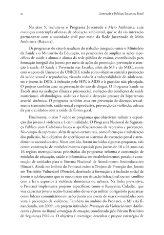 66                                                   Juventude e Políticas Sociais no Brasil



     No eixo 5, incluiu-se o Programa Juventude e Meio Ambiente, cuja
execução contempla oficinas de educação ambiental, que se dá via interação
permanente com a sociedade civil por meio da Rede Juventude de Meio
Ambiente (Rejuma).
      Os programas do eixo 6 resultam do trabalho integrado entre o Ministério
da Saúde e o Ministério da Educação, na perspectiva de ampliar as ações espe-
cíficas de saúde a alunos e alunas da rede pública de ensino, contribuindo para
formação integral dos jovens por meio de ações de promoção, prevenção e aten-
ção à saúde. O Saúde e Prevenção nas Escolas, além do MS e do MEC, conta
com o apoio da Unesco e do UNICEF, tendo como objetivo central a promoção
da saúde sexual e reprodutiva, visando reduzir a vulnerabilidade de adolescen-
tes e jovens às DSTs, à infecção pelo HIV, à AIDS e à gravidez não planejada.
O projeto também atua na prevenção do uso de drogas. O Programa Saúde na
Escola atua na avaliação clínica e psicossocial, avaliação das condições de saúde
nutricional, oftalmológica, auditiva e bucal e detecção precoce da hipertensão
arterial sistêmica. O programa também atua em prevenção de doenças sexual-
mente transmissíveis, saúde sexual e reprodutiva, prevenção de violência, cultura
da paz e cuidados com a saúde de forma geral.
      Finalmente, o eixo 7 reúne os programas que objetivam reduzir a exposi-
ção dos jovens à violência e à criminalidade. O Programa Nacional de Seguran-
ça Pública com Cidadania busca o aperfeiçoamento da repressão e prevenção.
No campo da repressão, além de ações estruturais, como formação e valorização
dos policiais, há o objetivo de aperfeiçoar os sistemas de execução penal e aten-
dimento socioeducativo. Neste sentido, foram incluídas algumas propostas, tais
como: construção de estabelecimentos especiais para jovens de 18 a 24 anos nas
16 regiões metropolitanas prioritárias do programa; reforma e construção de
módulos de educação, saúde e informática em estabelecimentos penais; e cons-
trução de unidades para o Sistema Nacional de Atendimento Socioeducativo
(Sinase). Ainda no âmbito do Pronasci existe o Projeto de Proteção dos Jovens
em Território Vulnerável (Protejo), destinado à formação e à inclusão social de
jovens e adolescentes que se encontrem em situação infracional ou em conflito
com a lei e expostos à violência doméstica ou urbana. Na linha preventiva,
o Pronasci implementa projetos específicos, como o Reservista Cidadão, que
visa capacitar jovens recém-licenciados do serviço militar obrigatório para atuar
como líderes comunitários em ações junto aos jovens de suas comunidades com
vista à prevenção da violência. Também no âmbito do Pronasci, o MJ está fi-
nanciando, em 2009, um projeto intitulado Prevenção da Violência entre Adoles-
centes e Jovens no Brasil: estratégias de atuação, coordenado pelo Fórum Brasileiro
de Segurança Pública. O objetivo é investigar, desenhar e propor estratégias de
 