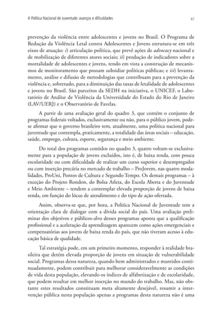 A Política Nacional de Juventude: avanços e dificuldades                       67




prevenção da violência entre adolescentes e jovens no Brasil. O Programa de
Redução da Violência Letal contra Adolescentes e Jovens estrutura-se em três
eixos de atuação: i) articulação política, que prevê ações de advocacy nacional e
de mobilização de diferentes atores sociais; ii) produção de indicadores sobre a
mortalidade de adolescentes e jovens, tendo em vista a construção de mecanis-
mos de monitoramento que possam subsidiar políticas públicas; e iii) levanta-
mento, análise e difusão de metodologias que contribuam para a prevenção da
violência e, sobretudo, para a diminuição das taxas de letalidade de adolescentes
e jovens no Brasil. São parceiros da SEDH na iniciativa, o UNICEF, o Labo-
ratório de Análise de Violência da Universidade do Estado do Rio de Janeiro
(LAV/UERJ) e o Observatório de Favelas.
      A partir de uma avaliação geral do quadro 3, que contém o conjunto de
programas federais voltados, exclusivamente ou não, para o público jovem, pode-
se afirmar que o governo brasileiro tem, atualmente, uma política nacional para
juventude que contempla, praticamente, a totalidade das áreas sociais – educação,
saúde, emprego, cultura, esporte, segurança e meio ambiente.
      Do total dos programas contidos no quadro 3, quatro voltam-se exclusiva-
mente para a população de jovens excluídos, isto é, de baixa renda, com pouca
escolaridade ou com dificuldade de realizar um curso superior e desempregados
ou com inserção precária no mercado de trabalho – ProJovem, nas quatro moda-
lidades, ProUni, Pontos de Cultura e Segundo Tempo. Os demais programas – à
exceção do Projeto Rondon, do Bolsa Atleta, do Escola Aberta e do Juventude
e Meio Ambiente – tendem a contemplar elevada proporção de jovens de baixa
renda, em função do lócus de atendimento e do tipo de ação ofertada.
      Assim, observa-se que, por hora, a Política Nacional de Juventude tem a
orientação clara de dialogar com a dívida social do país. Uma avaliação preli-
minar dos objetivos e públicos-alvo desses programas aponta que a qualificação
profissional e a aceleração da aprendizagem aparecem como ações emergenciais e
compensatórias aos jovens de baixa renda do país, que não tiveram acesso à edu-
cação básica de qualidade.
      Tal estratégia pode, em um primeiro momento, responder à realidade bra-
sileira que detém elevada proporção de jovens em situação de vulnerabilidade
social. Programas dessa natureza, quando bem administrados e mantidos conti-
nuadamente, podem contribuir para melhorar consideravelmente as condições
de vida desta população, elevando os índices de alfabetização e de escolaridade,
que podem resultar em melhor inserção no mundo do trabalho. Mas, não obs-
tante estes resultados constituam meta altamente desejável, resumir a inter-
venção pública nesta população apenas a programas desta natureza não é uma
 