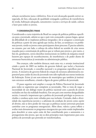 68                                                    Juventude e Políticas Sociais no Brasil



solução socialmente justa e definitiva. Esta só será alcançada quando estiver as-
segurada, de fato, educação de qualidade conjugada a políticas de transferência
de renda, habitação adequada, saneamento e acesso a serviços de saúde, cultura
e lazer para todos os jovens.

     7 CONSIDERAÇÕES FINAIS
Considerando a curta trajetória do Brasil no campo de políticas públicas específi-
cas para a juventude, admite-se que o país vem avançando a passos largos, apesar
da dificuldade de se implantar políticas integradas e de se assegurar a construção
de políticas a partir de uma agenda que inclua, de fato, as temáticas e os proble-
mas juvenis, tendo os jovens como participantes deste processo. É preciso admitir,
no entanto, por um lado, o esforço da esfera federal no sentido de criar novos
traçados para a constituição de políticas que se voltam para jovens e, por outro, o
fato de, geralmente, novos desenhos institucionais no âmbito da máquina estatal
lutarem por espaços de reconhecimento, de interferência e de poder diante de
estruturas burocráticas já enraizadas na administração pública.
     Nos avanços, cabe também destacar, mais uma vez, o arranjo institucional
criado a partir de 2005 no âmbito do governo federal, que inclui a Secretaria
Nacional de Juventude, o conselho nacional e os programas específicos para os
jovens. A iniciativa do governo federal de criação de estrutura administrativa res-
ponsável para cuidar da área da juventude tem sido replicada nas outras instâncias
da Federação. Existe já um sem-número de municípios que também já instituí-
ram estrutura semelhante, criando a figura do gestor público de juventude.
      O passo seguinte será ampliar o escopo da Política Nacional de Juventude
para todos os segmentos que compõem as juventudes. Não se trata de negar a
necessidade de um diálogo maior da política nacional com a parcela de jovens
excluídos em face da realidade brasileira. Em um país com enormes desigualdades
sociais, é natural e importante que a política de juventude privilegie os jovens ex-
cluídos e conduza ações mais voltadas para sua inclusão. Contudo, dada a diver-
sidade das experiências juvenis e a admissão da condição do jovem como sujeito
de direitos, não se deve perder de vista que as políticas sociais universais precisam
caminhar com os programas emergenciais. Além disso, valeria a pena refletir e
avaliar mais densamente os programas emergenciais que estão sendo implantados
para descobrir se estas ações estão de fato contribuindo para a autonomia e o
protagonismo dos jovens, que são os dois princípios mais importantes para uma
política de juventude que pretenda ser transformadora.
 