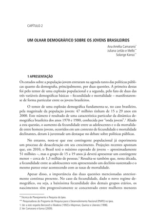 Capítulo 2



       UM OLHAR DEMOGRÁFICO SOBRE OS JOVENS BRASILEIROS
                                                                                  Ana Amélia Camarano*
                                                                                  Juliana Leitão e Mello**
                                                                                         Solange Kanso**




       1 APRESENTAÇÃO
Os estudos sobre a população jovem entraram na agenda tanto das políticas públi-
cas quanto da demografia, principalmente, por duas questões. A primeira destas
foi pelo temor de uma explosão populacional e a segunda, pelo fato de duas das
três variáveis demográficas básicas – fecundidade e mortalidade – manifestarem-
se de forma particular entre os jovens brasileiros.
      O temor de uma explosão demográfica fundamenta-se, no caso brasileiro,
pela magnitude da população jovem: 47 milhões tinham de 15 a 29 anos em
2000. Este número é resultado de uma característica particular da dinâmica de-
mográfica brasileira dos anos 1970 e 1980, conhecida por “onda jovem”.1 Aliado
a esta questão, o aumento da fecundidade entre as adolescentes e o da mortalida-
de entre homens jovens, ocorridos em um contexto de fecundidade e mortalidade
declinantes, deram à juventude um destaque no debate sobre políticas públicas.
      No entanto, nota-se que esse contingente populacional já experimenta
um processo de desaceleração em seu crescimento. Projeções recentes apontam
que, em 2010, o Brasil terá o máximo esperado de jovens – aproximadamente
51 milhões –, mas o grupo de 15 a 19 anos já deverá apresentar um contingente
menor – cerca de 1,3 milhão de pessoas.2 Ressalta-se também que, nesta década,
a fecundidade entre as adolescentes vem apresentando um declínio sustentado e o
mesmo parece estar acontecendo com as taxas de mortalidade.
     Apesar disso, a importância das duas questões mencionadas anterior-
mente continua presente. No caso da fecundidade, dado o novo regime de-
mográfico, ou seja, a baixíssima fecundidade dos demais grupos etários, os
nascimentos têm progressivamente se concentrado entre mulheres menores

* Técnica de Planejamento e Pesquisa do Ipea.
** Pesquisadoras do Programa de Pesquisa para o Desenvolvimento Nacional (PNPD) no Ipea.
1. Ver a este respeito Bercovich e Madeira (1992) e Wajnman, Queiroz e Liberato (1998).
2. Ver Camarano e Kanso (2009).
 
