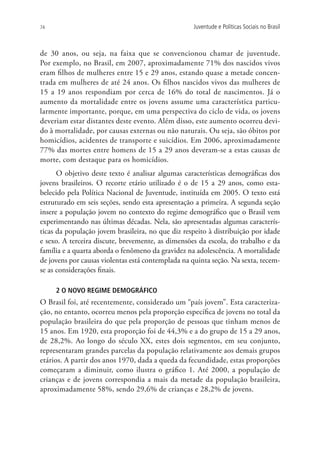 74                                                 Juventude e Políticas Sociais no Brasil



de 30 anos, ou seja, na faixa que se convencionou chamar de juventude.
Por exemplo, no Brasil, em 2007, aproximadamente 71% dos nascidos vivos
eram filhos de mulheres entre 15 e 29 anos, estando quase a metade concen-
trada em mulheres de até 24 anos. Os filhos nascidos vivos das mulheres de
15 a 19 anos respondiam por cerca de 16% do total de nascimentos. Já o
aumento da mortalidade entre os jovens assume uma característica particu-
larmente importante, porque, em uma perspectiva do ciclo de vida, os jovens
deveriam estar distantes deste evento. Além disso, este aumento ocorreu devi-
do à mortalidade, por causas externas ou não naturais. Ou seja, são óbitos por
homicídios, acidentes de transporte e suicídios. Em 2006, aproximadamente
77% das mortes entre homens de 15 a 29 anos deveram-se a estas causas de
morte, com destaque para os homicídios.
      O objetivo deste texto é analisar algumas características demográficas dos
jovens brasileiros. O recorte etário utilizado é o de 15 a 29 anos, como esta-
belecido pela Política Nacional de Juventude, instituída em 2005. O texto está
estruturado em seis seções, sendo esta apresentação a primeira. A segunda seção
insere a população jovem no contexto do regime demográfico que o Brasil vem
experimentando nas últimas décadas. Nela, são apresentadas algumas caracterís-
ticas da população jovem brasileira, no que diz respeito à distribuição por idade
e sexo. A terceira discute, brevemente, as dimensões da escola, do trabalho e da
família e a quarta aborda o fenômeno da gravidez na adolescência. A mortalidade
de jovens por causas violentas está contemplada na quinta seção. Na sexta, tecem-
se as considerações finais.

     2 O NOVO REGIME DEMOGRÁFICO
O Brasil foi, até recentemente, considerado um “país jovem”. Esta caracteriza-
ção, no entanto, ocorreu menos pela proporção específica de jovens no total da
população brasileira do que pela proporção de pessoas que tinham menos de
15 anos. Em 1920, esta proporção foi de 44,3% e a do grupo de 15 a 29 anos,
de 28,2%. Ao longo do século XX, estes dois segmentos, em seu conjunto,
representaram grandes parcelas da população relativamente aos demais grupos
etários. A partir dos anos 1970, dada a queda da fecundidade, estas proporções
começaram a diminuir, como ilustra o gráfico 1. Até 2000, a população de
crianças e de jovens correspondia a mais da metade da população brasileira,
aproximadamente 58%, sendo 29,6% de crianças e 28,2% de jovens.
 
