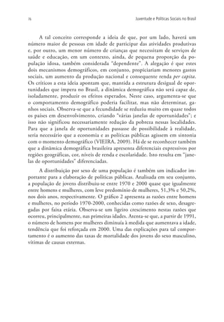 76                                                 Juventude e Políticas Sociais no Brasil



      A tal conceito corresponde a ideia de que, por um lado, haverá um
número maior de pessoas em idade de participar das atividades produtivas
e, por outro, um menor número de crianças que necessitam de serviços de
saúde e educação, em um contexto, ainda, de pequena proporção da po-
pulação idosa, também considerada “dependente”. A alegação é que estes
dois mecanismos demográficos, em conjunto, propiciariam menores gastos
sociais, um aumento da produção nacional e consequente renda per capita.
Os críticos a esta ideia apontam que, mantida a estrutura desigual de opor-
tunidades que impera no Brasil, a dinâmica demográfica não será capaz de,
isoladamente, produzir os efeitos esperados. Neste caso, argumenta-se que
o comportamento demográfico poderia facilitar, mas não determinar, ga-
nhos sociais. Observa-se que a fecundidade se reduziu muito em quase todos
os países em desenvolvimento, criando “várias janelas de oportunidades”; e
isso não significou necessariamente redução da pobreza nessas localidades.
Para que a janela de oportunidades passasse de possibilidade à realidade,
seria necessário que a economia e as políticas públicas agissem em sintonia
com o momento demográfico (VIEIRA, 2009). Há de se reconhecer também
que a dinâmica demográfica brasileira apresenta diferenciais expressivos por
regiões geográficas, cor, níveis de renda e escolaridade. Isto resulta em “jane-
las de oportunidades” diferenciadas.
     A distribuição por sexo de uma população é também um indicador im-
portante para a elaboração de políticas públicas. Analisada em seu conjunto,
a população de jovens distribuiu-se entre 1970 e 2000 quase que igualmente
entre homens e mulheres, com leve predomínio de mulheres, 51,3% e 50,2%,
nos dois anos, respectivamente. O gráfico 2 apresenta as razões entre homens
e mulheres, no período 1970-2000, conhecidas como razões de sexo, desagre-
gadas por faixa etária. Observa-se um ligeiro crescimento nestas razões que
ocorreu, principalmente, nas primeiras idades. Atenta-se que, a partir de 1991,
o número de homens por mulheres diminuía à medida que aumentava a idade,
tendência que foi reforçada em 2000. Uma das explicações para tal compor-
tamento é o aumento das taxas de mortalidade dos jovens do sexo masculino,
vítimas de causas externas.
 