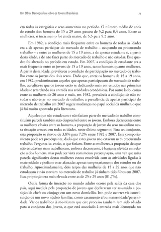 Um Olhar Demográfico sobre os Jovens Brasileiros                                79




em todas as categorias e sexo aumentou no período. O número médio de anos
de estudo dos homens de 15 a 29 anos passou de 5,2 para 8,4 anos. Entre as
mulheres, o incremento foi ainda maior, de 5,5 para 9,2 anos.
      Em 1982, a condição mais frequente entre os homens de todas as idades
era a de apenas participar do mercado de trabalho – ocupando ou procurando
trabalho – e entre as mulheres de 15 a 19 anos, a de apenas estudante e, a partir
desta idade, a de não fazer parte do mercado de trabalho e não estudar. Este qua-
dro foi alterado no período em estudo. Em 2007, a condição de estudante era a
mais frequente entre os jovens de 15 a 19 anos, tanto homens quanto mulheres.
A partir desta idade, prevaleceu a condição de participação no mercado de traba-
lho entre os jovens dos dois sexos. Dado que, entre os homens de 15 a 19 anos,
em 1982, predominavam aqueles que apenas participavam do mercado de traba-
lho, acredita-se que os jovens estão se dedicando mais aos estudos nas primeiras
idades e retardando sua entrada nas atividades econômicas. Por outro lado, como
entre as mulheres de 20 anos e mais, em 1982, prevalecia a condição de não es-
tudar e não estar no mercado de trabalho; a prevalência de apenas participar do
mercado de trabalho em 2007 sugere mudanças no papel social da mulher, o que
já foi muito apontado pela literatura.
      Aqueles que não estudavam e não faziam parte do mercado de trabalho cons-
tituíam parcela também não desprezível entre os jovens. Embora decrescente entre
as mulheres e baixa entre os homens, a proporção de jovens do sexo masculino nes-
ta situação cresceu em todas as idades, neste último segmento. Para seu conjunto,
esta proporção se elevou de 3,8% para 7,2% entre 1982 e 2007. Este comporta-
mento pode ser preocupante, dado que estes jovens não estavam nem procurando
trabalho. Pergunta-se, então, o que faziam. Entre as mulheres, a proporção das que
não estudavam nem trabalhavam, embora decrescente, é bastante elevada em rela-
ção a dos homens, mas pode ser vista com menos preocupação, uma vez que uma
parcela significativa destas mulheres estava envolvida com as atividades ligadas à
maternidade e podiam estar afastadas apenas temporariamente dos estudos ou do
trabalho. Aproximadamente, dois terços das mulheres de 15 a 29 anos que não
estudavam e não estavam no mercado de trabalho já tinham tido filhos em 2007.
Esta proporção era mais elevada entre as de 25 e 29 anos (81,7%).
      Outra forma de inserção no mundo adulto ocorre pela saída da casa dos
pais, aqui medida pela proporção de jovens que declararam ter assumido a po-
sição de chefe ou cônjuge em um novo domicílio. Isto pode ocorrer via consti-
tuição de um novo núcleo familiar, como casamento e/ou maternidade/paterni-
dade. Vários trabalhos já mostraram que este processo também tem sido adiado
para o conjunto dos jovens, o que está associado à entrada mais demorada no
 