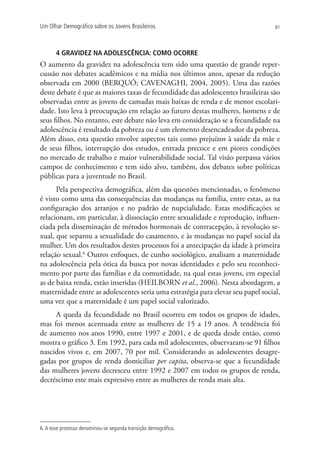 Um Olhar Demográfico sobre os Jovens Brasileiros                                  81




       4 GRAVIDEZ NA ADOLESCÊNCIA: COMO OCORRE
O aumento da gravidez na adolescência tem sido uma questão de grande reper-
cussão nos debates acadêmicos e na mídia nos últimos anos, apesar da redução
observada em 2000 (BERQUÓ; CAVENAGHI, 2004, 2005). Uma das razões
deste debate é que as maiores taxas de fecundidade das adolescentes brasileiras são
observadas entre as jovens de camadas mais baixas de renda e de menor escolari-
dade. Isto leva à preocupação em relação ao futuro destas mulheres, homens e de
seus filhos. No entanto, este debate não leva em consideração se a fecundidade na
adolescência é resultado da pobreza ou é um elemento desencadeador da pobreza.
Além disso, esta questão envolve aspectos tais como prejuízos à saúde da mãe e
de seus filhos, interrupção dos estudos, entrada precoce e em piores condições
no mercado de trabalho e maior vulnerabilidade social. Tal visão perpassa vários
campos de conhecimento e tem sido alvo, também, dos debates sobre políticas
públicas para a juventude no Brasil.
      Pela perspectiva demográfica, além das questões mencionadas, o fenômeno
é visto como uma das consequências das mudanças na família, entre estas, as na
configuração dos arranjos e no padrão de nupcialidade. Estas modificações se
relacionam, em particular, à dissociação entre sexualidade e reprodução, influen-
ciada pela disseminação de métodos hormonais de contracepção, à revolução se-
xual, que separou a sexualidade do casamento, e às mudanças no papel social da
mulher. Um dos resultados destes processos foi a antecipação da idade à primeira
relação sexual.6 Outros enfoques, de cunho sociológico, analisam a maternidade
na adolescência pela ótica da busca por novas identidades e pelo seu reconheci-
mento por parte das famílias e da comunidade, na qual estas jovens, em especial
as de baixa renda, estão inseridas (HEILBORN et al., 2006). Nesta abordagem, a
maternidade entre as adolescentes seria uma estratégia para elevar seu papel social,
uma vez que a maternidade é um papel social valorizado.
     A queda da fecundidade no Brasil ocorreu em todos os grupos de idades,
mas foi menos acentuada entre as mulheres de 15 a 19 anos. A tendência foi
de aumento nos anos 1990, entre 1997 e 2001, e de queda desde então, como
mostra o gráfico 3. Em 1992, para cada mil adolescentes, observaram-se 91 filhos
nascidos vivos e, em 2007, 70 por mil. Considerando as adolescentes desagre-
gadas por grupos de renda domiciliar per capita, observa-se que a fecundidade
das mulheres jovens decresceu entre 1992 e 2007 em todos os grupos de renda,
decréscimo este mais expressivo entre as mulheres de renda mais alta.




6. A esse processo denominou-se segunda transição demográfica.
 