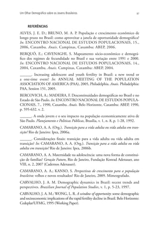 Um Olhar Demográfico sobre os Jovens Brasileiros                                      87




      REFERÊNCIAS
ALVES, J. E. D.; BRUNO, M. A. P. População e crescimento econômico de
longo prazo no Brasil: como aproveitar a janela de oportunidade demográfica?
In: ENCONTRO NACIONAL DE ESTUDOS POPULACIONAIS, 15.,
2006, Caxambu. Anais. Campinas, Caxambu: ABEP, 2006.
BERQUÓ, E.; CAVENAGHI, S. Mapeamento sócio-econômico e demográ-
fico dos regimes de fecundidade no Brasil e sua variação entre 1991 e 2000.
In: ENCONTRO NACIONAL DE ESTUDOS POPULACIONAIS, 14.,
2004, Caxambu. Anais. Campinas, Caxambu: ABEP, 2004.
______. Increasing adolescent and youth fertility in Brazil: a new trend or
a one-time event? In: ANNUAL MEETING OF THE POPULATION
ASSOCIATION OF AMERICA (PAA), 2005, Philadelphia. Anais. Philadelphia:
PAA, Session 151, 2005.
BERCOVICH, A.; MADEIRA, F. Descontinuidades demográficas no Brasil e no
Estado de São Paulo. In: ENCONTRO NACIONAL DE ESTUDOS POPULA-
CIONAIS, 7., 1990, Caxambu. Anais. Belo Horizonte, Caxambu: ABEP, 1990,
p. 595-632. v. 2.
______. A onda jovem e o seu impacto na população economicamente ativa de
São Paulo. Planejamento e Políticas Públicas, Brasília, v. 1, n. 8, p. 1-28, 1992.
CAMARANO, A. A. (Org.). Transição para a vida adulta ou vida adulta em tran-
sição? Rio de Janeiro: Ipea, 2006a.
______. Considerações finais: transição para a vida adulta ou vida adulta em
transição? In: CAMARANO, A. A. (Org.). Transição para a vida adulta ou vida
adulta em transição? Rio de Janeiro: Ipea, 2006b.
CAMARANO, A. A. Maternidade na adolescência: uma nova forma de constitui-
ção de famílias? Geração Futuro, Rio de Janeiro, Fundação Konrad Adenauer, ano
VIII, n. 2, 2007 (Cadernos Adenauer).
CAMARANO, A. A.; KANSO, S. Perspectivas de crescimento para a população
brasileira: velhos e novos resultados? Rio de Janeiro, 2009. Mimeografado.
CARVALHO, J. A. M. Demographic dynamics in Brazil: recent trends and
perspectives. Brazilian Journal of Population Studies, v. 1, p. 5-23, 1997.
CARVALHO, J. A. M.; WONG, L. R. A window of opportunity: some demographic
and socioeconomic implications of the rapid fertility decline in Brazil. Belo Horizonte:
Cedeplar/UFMG, 1995 (Working Paper).
 
