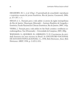 88                                                  Juventude e Políticas Sociais no Brasil



HEILBORN, M. L. et al. (Org.). O aprendizado da sexualidade: reprodução
e trajetórias sexuais de jovens brasileiros. Rio de Janeiro: Garamond, 2006,
p. 211-267. v. 1.
MELLO, J. L. Transições para a vida adulta: os jovens da região metropolitana
do Rio de Janeiro. Dissertação (Mestrado) – Instituto Brasileiro de Geografia e
Estatística, Escola Nacional de Ciências Estatísticas, Rio de Janeiro, 2005. 145p.
VIEIRA, J. Transição para a vida adulta em São Paulo: cenários e tendências so-
ciodemográficas. Tese (Doutorado) – Universidade de Campinas, 2009. 208p.
WAJNMAN, S.; QUEIROZ, B.; LIBERATO, V. O. Crescimento da ativi-
dade feminina nos anos noventa no Brasil. In: ENCONTRO NACIONAL
DE ESTUDOS POPULACIONAIS, 11., 1998, Belo Horizonte. Anais. Belo
Horizonte: ABEP, 1998, p. 2.429-2.454.
 