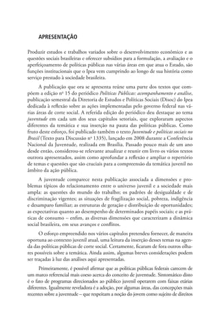 Apresentação

Produzir estudos e trabalhos variados sobre o desenvolvimento econômico e as
questões sociais brasileiras e oferecer subsídios para a formulação, a avaliação e o
aperfeiçoamento de políticas públicas nas várias áreas em que atua o Estado, são
funções institucionais que o Ipea vem cumprindo ao longo de sua história como
serviço prestado à sociedade brasileira.
      A publicação que ora se apresenta reúne uma parte dos textos que com-
põem a edição no 15 do periódico Políticas Públicas: acompanhamento e análise,
publicação semestral da Diretoria de Estudos e Políticas Sociais (Disoc) do Ipea
dedicada à reflexão sobre as ações implementadas pelo governo federal nas vá-
rias áreas de corte social. A referida edição do periódico deu destaque ao tema
juventude em cada um dos seus capítulos setoriais, que exploraram aspectos
diferentes da temática e sua inserção na pauta das políticas públicas. Como
fruto deste esforço, foi publicado também o texto Juventude e políticas sociais no
Brasil (Texto para Discussão no 1335), lançado em 2008 durante a Conferência
Nacional da Juventude, realizada em Brasília. Passado pouco mais de um ano
desde então, considerou-se relevante atualizar e reunir em livro os vários textos
outrora apresentados, assim como aprofundar a reflexão e ampliar o repertório
de temas e questões que são cruciais para a compreensão da temática juvenil no
âmbito da ação pública.
      A juventude comparece nesta publicação associada a dimensões e pro-
blemas típicos do relacionamento entre o universo juvenil e a sociedade mais
ampla: as questões do mundo do trabalho; os padrões de desigualdade e de
discriminação vigentes; as situações de fragilização social, pobreza, indigência
e desamparo familiar; as estruturas de geração e distribuição de oportunidades;
as expectativas quanto ao desempenho de determinados papéis sociais; e as prá-
ticas de consumo – enfim, as diversas dimensões que caracterizam a dinâmica
social brasileira, em seus avanços e conflitos.
      O esforço empreendido nos vários capítulos pretendeu fornecer, de maneira
oportuna ao contexto juvenil atual, uma leitura da inserção desses temas na agen-
da das políticas públicas de corte social. Certamente, ficaram de fora outros olha-
res possíveis sobre a temática. Ainda assim, algumas breves considerações podem
ser traçadas à luz das análises aqui apresentadas.
      Primeiramente, é possível afirmar que as políticas públicas federais carecem de
um marco referencial mais coeso acerca do conceito de juventude. Sintomático disto
é o fato de programas direcionados ao público juvenil operarem com faixas etárias
diferentes. Igualmente reveladora é a adoção, por algumas áreas, das concepções mais
recentes sobre a juventude – que respeitam a noção do jovem como sujeito de direitos
 