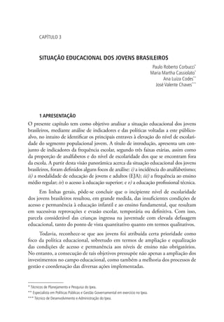 Capítulo 3



       SITUAÇÃO EDUCACIONAL DOS JOVENS BRASILEIROS
                                                                                      Paulo Roberto Corbucci*
                                                                                     Maria Martha Cassiolato*
                                                                                            Ana Luiza Codes**
                                                                                        José Valente Chaves***




       1 APRESENTAÇÃO
O presente capítulo tem como objetivo analisar a situação educacional dos jovens
brasileiros, mediante análise de indicadores e das políticas voltadas a este público-
alvo, no intuito de identificar os principais entraves à elevação do nível de escolari-
dade do segmento populacional jovem. A título de introdução, apresenta um con-
junto de indicadores da frequência escolar, segundo três faixas etárias, assim como
da proporção de analfabetos e do nível de escolaridade dos que se encontram fora
da escola. A partir desta visão panorâmica acerca da situação educacional dos jovens
brasileiros, foram definidos alguns focos de análise: i) a incidência do analfabetismo;
ii) a modalidade de educação de jovens e adultos (EJA); iii) a frequência ao ensino
médio regular; iv) o acesso à educação superior; e v) a educação profissional técnica.
      Em linhas gerais, pôde-se concluir que o incipiente nível de escolaridade
dos jovens brasileiros resultou, em grande medida, das insuficientes condições de
acesso e permanência à educação infantil e ao ensino fundamental, que resultam
em sucessivas reprovações e evasão escolar, temporária ou definitiva. Com isso,
parcela considerável das crianças ingressa na juventude com elevada defasagem
educacional, tanto do ponto de vista quantitativo quanto em termos qualitativos.
     Todavia, reconhece-se que aos jovens foi atribuída certa prioridade como
foco da política educacional, sobretudo em termos de ampliação e equalização
das condições de acesso e permanência aos níveis de ensino não obrigatórios.
No entanto, a consecução de tais objetivos pressupõe não apenas a ampliação dos
investimentos no campo educacional, como também a melhoria dos processos de
gestão e coordenação das diversas ações implementadas.


* Técnicos de Planejamento e Pesquisa do Ipea.
** Especialista em Políticas Públicas e Gestão Governamental em exercício no Ipea.
*** Técnico de Desenvolvimento e Administração do Ipea.
 