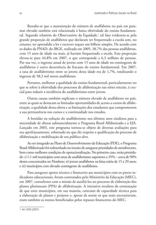 94                                                      Juventude e Políticas Sociais no Brasil



      Ressalte-se que a manutenção do número de analfabetos no país em pata-
mar elevado também está relacionada à baixa efetividade do ensino fundamen-
tal. Segundo relatório do Observatório da Equidade,1 tal fato evidencia-se pela
grande proporção de analfabetos que declaram ter frequentado a escola sem, no
entanto, ter aprendido a ler e escrever sequer um bilhete simples. De acordo com
os dados da PNAD, do IBGE, realizada em 2005, 38,7% das pessoas analfabetas,
com 15 anos de idade ou mais, já haviam frequentado a escola. Esta proporção
elevou-se para 44,8% em 2007, o que corresponde a 6,3 milhões de pessoas.
Por sua vez, o ingresso anual de jovens com 15 anos de idade no contingente de
analfabetos é outra decorrência do fracasso do ensino fundamental. Em 2007,
a taxa de analfabetismo entre os jovens desta idade era de 1,7%, totalizando o
ingresso de 58,3 mil novos analfabetos.
      Portanto, melhorar a qualidade do ensino fundamental, particularmente no
que se refere à efetividade dos processos de alfabetização nas séries iniciais, é cru-
cial para reduzir a incidência do analfabetismo entre jovens.
      Outras causas também explicam o número elevado de analfabetos no país,
entre as quais se destacam as limitadas oportunidades de acesso a cursos de alfabe-
tização, a qualidade dessa oferta e as limitações dos estudantes que comprometem
a sua permanência nos cursos e a continuidade nos estudos.
      A lentidão na redução do analfabetismo nos últimos anos sinalizou para a
necessidade de alterar substancialmente o Programa Brasil Alfabetizado e a EJA.
Lançado em 2003, este programa tornou-se objeto de diversas avaliações para
seu aperfeiçoamento, sobretudo no que diz respeito a qualificação do processo de
alfabetização e mobilização de seu público-alvo.
       Ao ser integrado ao Plano de Desenvolvimento da Educação (PDE), o Programa
Brasil Alfabetizado foi redesenhado no intuito de assegurar prioridades de atendimento,
bem como melhores condições de operacionalização. No primeiro caso, terão priorida-
de: i) 1,1 mil municípios com taxas de analfabetismo superiores a 35% – cerca de 90%
destes concentrados no Nordeste; ii) jovens analfabetos na faixa etária de 15 a 29 anos;
e iii) municípios com elevado contingente de analfabetos.
      Para assegurar apoios técnico e financeiro aos municípios com os piores in-
dicadores educacionais, foram contratados pelo Ministério da Educação (MEC),
em 2007, consultores com a missão de auxiliá-los no processo de elaboração dos
planos plurianuais (PPA) de alfabetização. A iniciativa resultou da constatação
de que estes municípios, em sua maioria, careciam de capacidade técnica para
a elaboração de planos e projetos e, apesar de serem os que mais necessitavam,
eram também os menos beneficiados pelos repasses financeiros do MEC.

1. Ver CDES (2007).
 