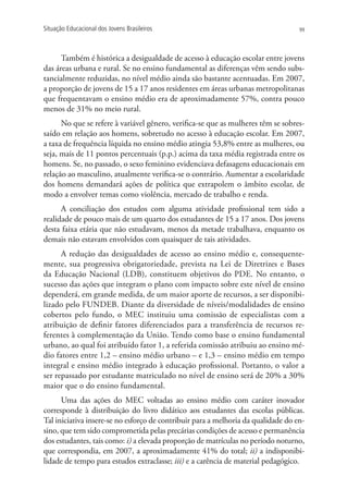 Situação Educacional dos Jovens Brasileiros                                        99




      Também é histórica a desigualdade de acesso à educação escolar entre jovens
das áreas urbana e rural. Se no ensino fundamental as diferenças vêm sendo subs-
tancialmente reduzidas, no nível médio ainda são bastante acentuadas. Em 2007,
a proporção de jovens de 15 a 17 anos residentes em áreas urbanas metropolitanas
que frequentavam o ensino médio era de aproximadamente 57%, contra pouco
menos de 31% no meio rural.
      No que se refere à variável gênero, verifica-se que as mulheres têm se sobres-
saído em relação aos homens, sobretudo no acesso à educação escolar. Em 2007,
a taxa de frequência líquida no ensino médio atingia 53,8% entre as mulheres, ou
seja, mais de 11 pontos percentuais (p.p.) acima da taxa média registrada entre os
homens. Se, no passado, o sexo feminino evidenciava defasagens educacionais em
relação ao masculino, atualmente verifica-se o contrário. Aumentar a escolaridade
dos homens demandará ações de política que extrapolem o âmbito escolar, de
modo a envolver temas como violência, mercado de trabalho e renda.
      A conciliação dos estudos com alguma atividade profissional tem sido a
realidade de pouco mais de um quarto dos estudantes de 15 a 17 anos. Dos jovens
desta faixa etária que não estudavam, menos da metade trabalhava, enquanto os
demais não estavam envolvidos com quaisquer de tais atividades.
      A redução das desigualdades de acesso ao ensino médio e, consequente-
mente, sua progressiva obrigatoriedade, prevista na Lei de Diretrizes e Bases
da Educação Nacional (LDB), constituem objetivos do PDE. No entanto, o
sucesso das ações que integram o plano com impacto sobre este nível de ensino
dependerá, em grande medida, de um maior aporte de recursos, a ser disponibi-
lizado pelo FUNDEB. Diante da diversidade de níveis/modalidades de ensino
cobertos pelo fundo, o MEC instituiu uma comissão de especialistas com a
atribuição de definir fatores diferenciados para a transferência de recursos re-
ferentes à complementação da União. Tendo como base o ensino fundamental
urbano, ao qual foi atribuído fator 1, a referida comissão atribuiu ao ensino mé-
dio fatores entre 1,2 – ensino médio urbano – e 1,3 – ensino médio em tempo
integral e ensino médio integrado à educação profissional. Portanto, o valor a
ser repassado por estudante matriculado no nível de ensino será de 20% a 30%
maior que o do ensino fundamental.
      Uma das ações do MEC voltadas ao ensino médio com caráter inovador
corresponde à distribuição do livro didático aos estudantes das escolas públicas.
Tal iniciativa insere-se no esforço de contribuir para a melhoria da qualidade do en-
sino, que tem sido comprometida pelas precárias condições de acesso e permanência
dos estudantes, tais como: i) a elevada proporção de matrículas no período noturno,
que correspondia, em 2007, a aproximadamente 41% do total; ii) a indisponibi-
lidade de tempo para estudos extraclasse; iii) e a carência de material pedagógico.
 