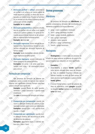 10
§
§ Derivação prefixal + sufixal: acrescenta-se
um prefixo e um sufixo a um mesmo radical de
modo sequencial, ou seja, os afixos não são en-
caixados ao mesmo tempo. Percebe-se facilmen-
te, ao remover um dos afixos, a presença de uma
palavra com sentido completo.
Exemplo: in-feliz-mente
§
§ Derivação parassintética: acréscimo simultâ-
neo de um prefixo e de um sufixo a um mesmo
radical ou à palavra primitiva. Em geral, as for-
mações parassintéticas originam-se de substan-
tivos ou adjetivos para formarem verbos.
Exemplo: en-triste-cer
§
§ Derivação regressiva: ocorre redução da pa-
lavra primitiva. Nesse processo, formam-se subs-
tantivos abstratos por derivação regressiva de
formas verbais.
Exemplo: ajuda (substantivo abstrato da deri-
vação regressiva do verbo ajudar)
§
§ Derivação imprópria: ocorre a alteração da
classe gramatical da palavra primitiva.
Exemplos: (o) jantar – de verbo para subs-
tantivo; (um) Judas – de substantivo próprio
para comum
Formação por composição
Nos processos de formação de palavras por
composição, ocorre a junção de dois ou mais radicais.
Palavras com significados distintos formam uma nova
palavra com um novo significado.
Exemplo: guarda (flexão do verbo guardar;
sentinela) + roupa (vestuário) = guarda-roupa
(mobiliário)
São dois os processos de formação por compo-
sição:
§
§ Composição por justaposição: quando não
ocorre a alteração fonética das palavras. A jus-
taposição também pode ocorrer por hifenização.
Exemplos: girassol (gira + sol); guarda-chuva
(guarda + chuva)
§
§ Composição por aglutinação: quando ocor-
re alteração fonética, em decorrência da perda
de elementos das palavras.
Exemplos: aguardente (água + ardente); em-
bora (em + boa + hora)
Outros processos
Hibridismo
No processo de formação por hibridismo, as
palavras compostas ou derivadas são constituídas por
elementos originários de línguas diferentes:
§
§ grego + latim: automóvel e monóculo
§
§ latim + grego: sociologia, bicicleta
§
§ árabe + grego: alcaloide, alcoômetro
§
§ tupi + grego: caiporismo
§
§ africano + latim: bananal
§
§ africano + grego: sambódromo
§
§ francês + grego: burocracia
Neologismo
Neologismo é o nome dado ao processo de
criação de novas palavras ou palavras da própria lín-
gua portuguesa que adquirem um novo significado.
Exemplos:
§
§ Originalmente, a palavra bonde significava
certo veículo utilizado como meio de transpor-
te. Hoje, na variedade linguística utilizada por
falantes inseridos no estilo do funk carioca, foi
dado um novo significado para a palavra bonde:
turma, galera.
§
§ É comum formar verbos a partir de palavras do
meio da informática, como googlar (procurar
no Google), twittar (escrever no Twitter) ou re-
setar (de reset).
 