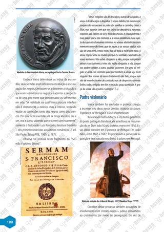 100
©
Divulgação
Medalha do Padre Antônio Vieira, esculpida por Dorita Castelo Branco.
Embora Vieira defendesse os índios da escravi-
dão, seus sermões eram reticentes em relação à escravi-
zação dos negros. Limitavam-se a descrever a situação a
que eram submetidos os negros e a apontar a perspecti-
va de uma pós-morte que compensasse os sofrimentos
em vida. “A realidade na qual Vieira procura interferir
não é diretamente a exterior, mas a interior, tentando
mudar as convicções tanto dos negros como dos bran-
cos. Por isso, nestes sermões ele se dirige aos dois, ora a
um, ora a outro, sabendo que o ouvem continuamente”
comenta o historiador Luiz Roncari (Literatura brasileira
– dos primeiros cronistas aos últimos românticos. 2. ed.
São Paulo: Edusp/FDE, 1995. p. 167).
Observe tal postura neste fragmento do “Ser-
mão Vigésimo Sétimo”.
Disponível
em:
http://www.spelltraducoes.com.br
“Umas religiões são de descalços, outras de calçados; a
vossa é de descalços e despidos.O vosso hábito é da mesma cor;
porque não vos vestem as peles das ovelhas e camelos, como a
Elias, mas aquelas com que vos cobriu ou descobriu a natureza,
expostos aos calores do sol e frios das chuvas.A vossa pobreza é
mais pobre que a dos menores, e a vossa obediência mais sujei-
ta dos que nós chamamos mínimos.As vossas abstinências mais
merecem nome de fome, que de jejum, e as vossas vigílias não
são de uma hora à meia-noite, mas de toda a noite sem meio.A
vossa regra é uma ou muitas, porque é a vontade e vontades de
vosso senhores. Vós estais obrigados a eles, porque não podeis
deixar o seu cativeiro, e eles não estão obrigados a vós, porque
vos podem vender a outro, quando quiserem. Em uma só reli-
gião se acha este contrato, para que também a vossa seja nisto
singular. Nos nomes do vosso tratamento não falo, porque não
são de reverência nem de caridade, mas de desprezo e afronta.
Enfim, toda a religião tem fim e vocação, graça particular.A gra-
ça da vossa são açoutes e castigos” [...].
Padre visionário
Vieira também foi sonhador e profeta, chegou
a escrever três obras nesse sentido: História do futuro,
Esperança de Portugal e Clavis Prophetarum.
Baseado em textos bíblicos e nos textos proféticos
do poeta português Bandarra,ele acreditava na ressurrei-
ção do rei Dom João IV, seu protetor, morto em 1656. Es-
sas ideias constam em Esperança de Portugal. Em razão
delas, entre 1665 e 1667, foi processado e preso pela In-
quisição e teve cassado seu direito à palavra em Portugal.
Disponível
em:
http://redememoria.bn.br
Vieira na redução das tribos de Marajó, 1657. Theodoro Braga (1917).
Constam desse processo também acusações de
envolvimento com cristãos-novos – judeus convertidos
ao cristianismo por medo de perseguição. Em vez de
 
