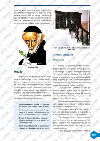 101
atacar os judeus, como se fazia nos países católicos
pressionados pela Inquisição, Vieira defendia a perma-
nência e a entrada deles em Portugal como forma de
estimular o comércio naquele país. Paralelamente, pre-
vendo um “Terceiro Estado” da Igreja, tinha interesse
em fazer um acordo teológico secreto com os judeus.
©
Divulgação
Caricatura de Vieira
O orador
As qualidades de Vieira como orador são incom-
paráveis. Dotado de boa formação jesuítica à estética
barroca em voga, pronunciou sermões que se tornaram
ao mesmo tempo a expressão máxima do Barroco em
prosa sacra e uma das principais expressões ideológicas
e literárias da Contrarreforma. Pregou no Brasil, em Por-
tugal e na Itália, sempre com grande repercussão.
Entre sua vasta produção de mais de duzentos
sermões e quinhentas cartas, destacam-se:
§
§ Sermão da sexagésima, proferido na Capela Real
de Lisboa, em 1655, cujo tema é a arte de pregar.
§
§ Sermão pelo bom sucesso das armas de Portugal
contra as de Holanda, proferido na Bahia, em
1640, posiciona-se contra à invasão holandesa.
§
§ Sermão de Santo Antônio (aos peixes), pro-
ferido no Maranhão, em 1654, ataca a es-
cravização de índios.
§
§ Sermão do mandato, proferido na Capela Real de
Lisboa,em1645,desenvolveotemadoamormístico.
Disponível
em:
http://www.bahia-turismo.com
Púlpito da igreja de Nossa Senhora da Ajuda, em Salvador (BA), de onde
Vieira pregou.
Sermão da sexagésima
Metalinguagem
Proferido na Capela Real de Lisboa, em 1655, é
também conhecido como Sermão da Palavra de Deus.
A arte de pregar é seu tema. Com o objetivo de analisar
“por que não frutifica a Palavra de Deus na Terra?”,
propõe-se a demonstrar que os verdadeiros culpados
são os pregadores que usam da palavra apenas com um
objetivo ornamental, sem desenvolver eficazmente uma
argumentação capaz de frutificar nos ouvintes.
“Ora, suposto que a conversão das almas por
meio da pregação depende destes três concursos: de
Deus, do pregador e do ouvinte, por qual deles devemos
entender a falta? Por parte do ouvinte, ou por parte do
pregador, ou por parte de Deus?”.
Excluindo a culpa de Deus e inocentando os ou-
vintes, a culpa recai nos pregadores, conforme se perce-
be no desenrolar da argumentação:
“Primeiramente, por parte de Deus, não falta e
nem pode faltar. Esta proposição é de fé, definidas no
Concílio Tridentino e no nosso Evangelho a temos.” [...]
“Os pregadores deitam a culpa nos ouvintes,
mas não é assim. Se for por parte dos ouvintes, não
fizera a Palavra de Deus muito grande fruto, mas não
fazer nenhum fruto e nenhum efeito, não é por parte
dos ouvintes. Provo.” [...]
“Sabeis,cristãos,por que não faz fruto a Palavra de
 