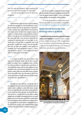 102
Deus? Por culpa dos pregadores. Sabeis, pregadores, por
que não faz fruto a Palavra de Deus? Por culpa nossa.”
Leia com atenção alguns trechos do “Sermão da
sexagésima”.
Trecho I
Será porventura o estilo que hoje se usa nos púlpitos?
Um estilo tão empeçado, um estilo tão dificultoso, um es-
tilo tão afetado, um estilo tão encontrado a toda a arte e
a toda a natureza? Boa razão é também esta. O estilo há
de ser muito natural. Por isso, Cristo comparou o pregar ao
semear: [...] Compara Cristo o pregar ao semear, porque o
semear é uma arte que tem mais de natureza que de arte.
Nas outras artes tudo é arte: na música tudo se faz por
compasso, na arquitetura tudo se faz por regra, na arit-
mética tudo se faz por conta, na geometria tudo se faz
por medida. O semear não é assim. É uma arte sem arte;
caia onde cair. Vede como semeava o nosso lavrador do
Evangelho. ‘Caía o trigo nos espinhos e nascia’ [...] ‘Caía o
trigo nas pedras e nascia’ [...] ‘Caía o trigo na terra boa e
nasci’. Ia o trigo caindo e ia nascendo.
Trecho II
[...] o pregar há de ser como quem semeia, e não
como quem ladrinha ou azuleja. Não fez Deus o céu em
xadrez de estrelas, como os pregadores fazem o sermão
em xadrez de palavras. Se de uma parte está branco, de
outra há de estar negro; se de uma parte está dia, de outra
há de estar noite; se de uma parte dizem luz, da outra hão
de dizer sombra; se de uma parte dizem desceu, da outra
hão de dizer subiu. Basta que não havemos de ver num
sermão duas palavras em paz? Todas hão de estar sempre
em fronteira com o seu contrário? [...]
Trecho III
Não nego nem quero dizer que o sermão não haja de
ter variedade de discursos, mas esses hão de nascer todos da
mesma matéria e continuar e acabar nela. Quereis ver tudo
isto com os olhos? Ora vede.Uma árvore tem raízes,tem tron-
co, tem ramos, tem folhas, tem varas, tem flores, tem frutos.
Assim há de ser o sermão: há de ter raízes fortes e sólidas,
porque há de ser fundado no Evangelho; há de ter um tronco,
porque há de ter um só assunto e tratar uma só matéria;deste
tronco hão de nascer diversos ramos, que soa diversos discur-
sos, mas nascidos da mesma matéria e continuados nela; es-
tes ramos hão de ser secos, senão cobertos de folhas, porque
os discursos hão de ser vestidos e ornados de palavras. [...]
Trecho IV
Mas dir-me-eis: padre, os pregadores de hoje não pre-
gam do Evangelho,não pregam das Sagradas Escrituras? Pois
como não pregam a palavra de Deus? – esse é o mal.Pregam
palavras de Deus, mas não pregam a Palavra de Deus.
O Sermão da sexagésima é a peça maior da ora-
tória do padre Vieira, mas outros também se destacaram.
Sermão pelo bom sucesso das armas
de Portugal contra as de Holanda
OSermão pelo bom sucesso das armas de Portugal
contra as de Holanda foi proferido na Bahia, na igreja
de Nossa Senhora da Ajuda, em 1640. O orador chama
o povo ao combate contra os holandeses, desenhando
a figura dos flamengos, protestantes, como hereges. A
Bahia estava para cair sob o jugo dos holandeses.
Disponível
em:
http://www.bahia-turismo.com
Interior da igreja de Nossa Senhora da Ajuda, em Salvador (BA), onde o
padre Vieira proferiu o sermão contra os holandeses.
 