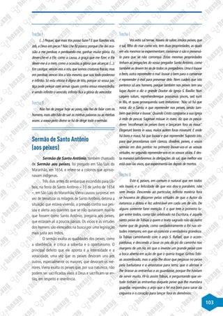 103
Trecho I
(...) Pequei,que maisVos posso fazer? E que fizestes vós,
Job,a Deus em pecar? Não Lhe fiz pouco;porque Lhe dei oca-
sião a me perdoar, e perdoando-me, ganhar muita glória. Eu
dever-Lhe-ei a Ele, como a causa, a graça que me fizer; e Ele
dever-me-á a mim, como a ocasião, a glória que alcançar. (...).
Em castigar,vencei-nos a nós,que somos criaturas fracas;mas
em perdoar, vencei-Vos aVós mesmo, que sois todo-poderoso
e infinito. Só esta vitória é digna de Vós, porque só vossa jus-
tiça pode pelejar com armas iguais contra vossa misericórdia;
e sendo infinito o vencido, infinita fica a glória do vencedor.
Trecho II
Não hei de pregar hoje ao povo, não hei de falar com os
homens,mais alto hão de sair as minhas palavras ou as minhas
vozes:a vosso peito divino se há de dirigir todo o sermão.
Sermão de Santo Antônio
(aos peixes)
Sermão de Santo Antônio, também chamado
de Sermão aos peixes, foi pregado em São Luís do
Maranhão, em 1654, e refere-se a colonos que aprisio-
navam indígenas.
Três dias antes do embarque escondido para Lis-
boa, na festa de Santo Antônio – 13 de junho de 1654
–, em São Luís do Maranhão,Vieira causou surpresa: em
vez de tematizar os milagres de SantoAntônio, detona a
situação que estava vivendo, a pressão contra sua pes-
soa e alerta aos ouvintes que se não quisessem ouvi-lo
que fossem como Santo Antônio, pregaria aos peixes,
que estavam ali a poucos passos. Os vícios e as virtudes
dos homens são elencados na busca por uma legislação
mais justa aos índios.
O sermão exalta as qualidades dos peixes, como
a obediência, e critica a soberba e o oportunismo. O
principal defeito que ele aponta é a intensidade e a
voracidade, uma vez que os peixes devoram uns aos
outros, especialmente os maiores, que devoram os me-
nores.Vieira exalta os peixes que, por sua natureza, não
podem ser sacrificados vivos a Deus e sacrificam-se en-
tão, em respeito e reverência.
Trecho I
Vos estis sal terrae. Haveis de saber,irmãos peixes,que
o sal, filho do mar como vós, tem duas propriedades, as quais
em vós mesmos se experimentam:conservar o são e preservá-
lo para que se não corrompa. Estas mesmas propriedades
tinham as pregações do vosso pregador Santo António, como
também as devem ter as de todos os pregadores.Uma é louvar
o bem, outra repreender o mal: louvar o bem para o conservar
e repreender o mal para preservar dele. Nem cuideis que isto
pertence só aos homens, porque também nos peixes tem seu
lugar. Assim o diz o grande Doutor da Igreja S. Basílio: Non
carpere solum, reprehendereque possumus pisces, sed sunt
in illis, et quae prosequenda sunt imitatione: ’Não só há que
notar, diz o Santo, e que repreender nos peixes, senão tam-
bém que imitar e louvar.’ Quando Cristo comparou a sua Igreja
à rede de pescar, Sagenae missae in mare, diz que os pesca-
dores ‘recolheram os peixes bons e lançaram fora os maus’:
Elegerunt bonos in vasa, malos autem foras miserunt. E onde
há bons e maus, há que louvar e que repreender. Suposto isto,
para que procedamos com clareza, dividirei, peixes, o vosso
sermão em dois pontos: no primeiro louvar-vos-ei as vossas
virtudes, no segundo repreender-vos-ei os vossos vícios. E des-
ta maneira satisfaremos às obrigações do sal, que melhor vos
está ouvi-las vivos, que experimentá-las depois de mortos.
Trecho II
Este é, peixes, em comum o natural que em todos
vós louvo, e a felicidade de que vos dou o parabém, não
sem inveja. Descendo ao particular, infinita matéria fora
se houvera de discorrer pelas virtudes de que o Autor da
natureza a dotou e fez admirável em cada um de vós. De
alguns somente farei menção. E o que tem o primeiro lu-
gar entre todos, como tão celebrado na Escritura, é aquele
santo peixe deTobias a quem o texto sagrado não dá outro
nome que de grande, como verdadeiramente o foi nas vir-
tudes interiores, em que só consiste a verdadeira grandeza.
Ia Tobias caminhando com o anjo S. Rafael, que o acom-
panhava, e descendo a lavar os pés do pó do caminho nas
margens de um rio, eis que o investe um grande peixe com
a boca aberta em ação de que o queria tragar. Gritou Tobi-
as assombrado, mas o anjo lhe disse que pegasse no peixe
pela barbatana e o arrastasse para terra; que o abrisse e
lhe tirasse as entranhas e as guardasse, porque lhe haviam
de servir muito. Fê-lo assim Tobias, e perguntando que vir-
tude tinham as entranhas daquele peixe que lhe mandara
guardar, respondeu o anjo que o fel era bom para sarar da
cegueira e o coração para lançar fora os demônios:
 