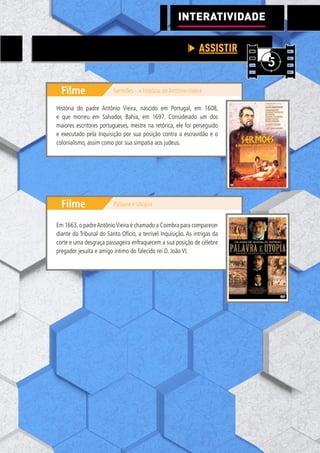 105
Filme
Filme
Sermões - a história de Antônio Vieira
Palavra e Utopia
História do padre Antônio Vieira, nascido em Portugal, em 1608,
e que morreu em Salvador, Bahia, em 1697. Considerado um dos
maiores escritores portugueses, mestre na retórica, ele foi perseguido
e executado pela Inquisição por sua posição contra a escravidão e o
colonialismo, assim como por sua simpatia aos judeus.
Em 1663,o padreAntônioVieira é chamado a Coimbra para comparecer
diante do Tribunal do Santo Ofício, a terrível Inquisição. As intrigas da
corte e uma desgraça passageira enfraquecem a sua posição de célebre
pregador jesuíta e amigo íntimo do falecido rei D. João VI.
INTERATIVIDADE
ASSISTIR
 