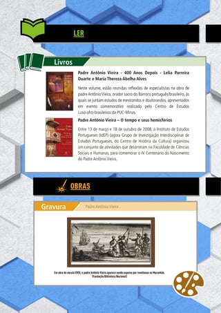 106
Livros
Livros
Padre Antônio Vieira - 400 Anos Depois - Lelia Parreira
Duarte e Maria Thereza Abelha Alves
Neste volume, estão reunidas reflexões de especialistas na obra de
padre Antônio Vieira, orador sacro do Barroco português/brasileiro, às
quais se juntam estudos de mestrandos e doutorandos, apresentados
em evento comemorativo realizado pelo Centro de Estudos
Luso-afro-brasileiros da PUC-Minas.
Padre Antônio Vieira – O tempo e seus hemisférios
Entre 13 de março e 18 de outubro de 2008, o Instituto de Estudos
Portugueses (IdEP) (agora Grupo de Investigação Interdisciplinar de
Estudos Portugueses, do Centro de História da Cultura) organizou
um conjunto de atividades que decorreram na Faculdade de Ciências
Sociais e Humanas, para comemorar o IV Centenário do Nascimento
do Padre Antônio Vieira.
Gravura Padre Antônio Vieira
Em obra do século XVIII, o padre Antônio Vieira aparece sendo expulso por revoltosos no Maranhão.
(Fundação Biblioteca Nacional)
OBRAS
LER
 