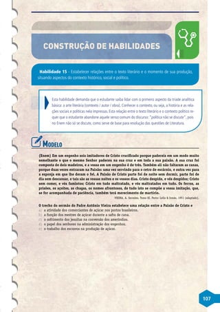 107
CONSTRUÇÃO DE HABILIDADES
Habilidade 15 - Estabelecer relações entre o texto literário e o momento de sua produção,
situando aspectos do contexto histórico, social e político.
Esta habilidade demanda que o estudante saiba lidar com o primeiro aspecto da tríade analítica
básica: a arte literária (contexto / autor / obra). Conhecer o contexto, ou seja, a história e as rela-
ções sociais e políticas nela impressas. Esta relação entre o texto literário e o contexto político re-
quer que o estudante abandone aquele senso comum do discurso:“política não se discute”, pois
no Enem não só se discute, como serve de base para resolução das questões de Literatura.
Modelo
(Enem) Em um engenho sois imitadores de Cristo crucificado porque padeceis em um modo muito
semelhante o que o mesmo Senhor padeceu na sua cruz e em toda a sua paixão. A sua cruz foi
composta de dois madeiros, e a vossa em um engenho é de três. Também ali não faltaram as canas,
porque duas vezes entraram na Paixão: uma vez servindo para o cetro de escárnio, e outra vez para
a esponja em que lhe deram o fel. A Paixão de Cristo parte foi de noite sem dormir, parte foi de
dia sem descansar, e tais são as vossas noites e os vossos dias. Cristo despido, e vós despidos; Cristo
sem comer, e vós famintos; Cristo em tudo maltratado, e vós maltratados em tudo. Os ferros, as
prisões, os açoites, as chagas, os nomes afrontosos, de tudo isto se compõe a vossa imitação, que,
se for acompanhada de paciência, também terá merecimento de martírio.
VIEIRA, A. Sermões. Tomo XI. Porto: Lello  Irmão, 1951 (adaptado).
O trecho do sermão do Padre Antônio Vieira estabelece uma relação entre a Paixão de Cristo e
a)	 a atividade dos comerciantes de açúcar nos portos brasileiros.
b)	 a função dos mestres de açúcar durante a safra de cana.
c)	 o sofrimento dos jesuítas na conversão dos ameríndios.
d)	 o papel dos senhores na administração dos engenhos.
e)	 o trabalho dos escravos na produção de açúcar.
 