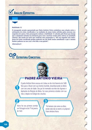 108
Análise Expositiva
Habilidade 15
O consagrado sermão apresentado por Padre Antônio Vieira estabelece uma relação entre o
sofrimento de cristo crucificados e as condições de maus tratos sofridos pelos escravos nos
engenhos de açúcar. Este pressuposto embasa a habilidade 15 cobrada pelo Enem que deseja
que o estudante entenda sua denúncia para com o martírio vivido pelos cativos na sociedade
colonial. Um trecho do texto que confirma esta proposição é: “Em um engenho sois imita-
dores de Cristo crucificado porque padeceis em um modo muito semelhante o que o mesmo
Senhor padeceu na sua cruz e em toda a sua paixão”.
Alternativa E
Estrutura Conceitual
O padre Antônio Vieira nasceu em Lisboa no dia 6 de fevereiro de 1608.
Veio para o Brasil com sua família humilde, desembarcando na Bahia
com seis anos de idade. Seu pai foi nomeado escrivão dos Agravos e
Apelações da Relação da Bahia. Fez seus primeiros estudos com sua
mãe, e depois no Colégio dos Jesuítas.
1
Vieira fez seu primeiro sermão
em Portugal no dia 1º de janeiro
de 1642.
2
“Os homens são como os olhos:
vendo tudo não se veem a si próprios”.
Padre Antônio Vieira
3
PADRE ANTÔNIO VIEIRA
PADRE ANTÔNIO VIEIRA
 