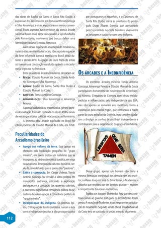 112
das obras de Basílio da Gama e Santa Rita Durão; a
expressão dos sentimentos, emTomásAntônio Gonzaga
e Silva Alvarenga, é mais espontânea e menos conven-
cional. Esses aspectos característicos da poesia árcade
nacional foram mais tarde recuperados e aprofundados
pelo Romantismo, movimento que buscou definir uma
identidade nacional à nossa literatura.
Além dessa espécie de adaptação do modelo eu-
ropeu a das peculiaridades locais, não se pode esquecer
da forte influência barroca exercida no Brasil ainda du-
rante o século XVIII. As igrejas de Ouro Preto de então
só tiveram sua construção concluída quando o Arcadis-
mo já vigorava na literatura.
Entre os autores árcades brasileiros, destacam-se:
§
§ líricos: Cláudio Manuel da Costa, Tomás Antô-
nio Gonzaga e Silva Alvarenga.
§
§ épicos: Basílio da Gama, Santa Rita Durão e
Cláudio Manuel da Costa.
§
§ satíricos: Tomás Antônio Gonzaga.
§
§ encomiásticos: Silva Alvarenga e Alvarenga
Peixoto.
A poesia laudatória ou encomiástica, gênero poéti-
co de exaltação,foi muito praticada no século XVIII e serviu
de veículo para ideias políticas relacionadas ao Iluminismo.
A primeira obra árcade publicada no Brasil foi
Obras poéticas, de Cláudio Manuel da Costa, em 1768.
Peculiaridades do
Arcadismo brasileiro
§
§ Apego aos valores da terra. Esse apego era
oferecido pela localização geográfica do “grupo
mineiro”, em quem brotou um nativismo que se
incorporou ao ideário da estética bucólica,em voga
noArcadismo. Emergido da natureza brasileira, ser-
viu de pano de fundo para a poesia dos“pastores”.
§
§ Sátira à corrupção. Em Cartas chilenas, Tomás
Antonio Gonzaga fez circular a sátira política em
manuscritos anônimos, criticando a exploração
portuguesa e a corrupção dos governos coloniais,
o que revela significativa consciência política doAr-
cadismo brasileiro graças à consciência política do
“grupo mineiro”.
§
§ Incorporação do indígena. Os poemas épi-
cos,O Uraguai,de Basílio da Gama,narram a luta
contra indígenas e jesuítas e são protagonizados
por portugueses e espanhóis, e o Caramuru, de
Santa Rita Durão, narra as aventuras do portu-
guês Diogo Álvares Correia, que aprisionado
pelo tupinambás na costa brasileira, viveu entre
os selvagens e casou-se com uma indígena.
Os árcades e a Inconfidência
Os escritores árcades mineiros Tomás Antonio
Gonzaga,Alvarenga Peixoto e Cláudio Manuel da Costa
participaram diretamente do movimento da Inconfidên-
cia Mineira. Chegados de Coimbra com ideias enciclo-
pedistas e influenciados pela independência dos EUA,
eles não apenas se somaram aos revoltosos contra a
exploração pelo erário régio, que confiscava a maior
parte do ouro extraído da Colônia, mas também ajuda-
ram a divulgar os sonhos de um Brasil independente e
contribuíram para a organização do grupo inconfidente.
Desse grupo, apenas um homem não tinha a
mesma formação intelectual dos demais nem era escri-
tor, o alferes Joaquim José da Silva Xavier, oTiradentes –
alcunha que recebeu por ser dentista prático –, maçom
e simpatizante dos ideais iluministas.
Traídos por Joaquim Silvério dos Reis, que devia vul-
tosas somas ao governo português, os inconfidentes foram
presos.ÀexceçãodeTiradentes,todosnegaramterparticipa-
ção do movimento. Segundo versão oficial, Cláudio Manuel
da Costa teria se suicidado na prisão antes do julgamento.
 