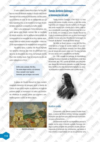 114
O autor cultivou a poesia lírica e épica. Na lírica, des-
taca-se o tema da desilusão amorosa.A situação mais comum
observada em seus sonetos é a de Glauceste,o eu lírico pastor,
que se lamenta em razão de não ser correspondido por sua
musa inspiradora,Nise,ou de encontrar-se num lugar de gran-
de beleza natural sem a companhia da mulher amada.
Nise é uma personagem fictícia incorpórea, pre-
sente apenas pela citação nominal. Não se manifesta
na relação amorosa, não há nenhuma demonstração de
correspondência às invocações do eu lírico.Apenas repre-
senta o ideal da mulher amada inalcançável – nítido tra-
ço de reaproveitamento do neoplatonismo renascentista.
Na poesia épica, o poema Vila Rica é inspirado
nas epopeias clássicas, que trata da penetração ban-
deirante, da descoberta das minas, da fundação de Vila
Rica e das revoltas locais. Hoje, no conjunto da obra do
autor sobrepõe-se a lírica:
Enfim serás cantada,Vila Rica,
Teu nome alegre notícia,e já clamava;
Viva o senado! viva! repetia
Itamonte, que ao longe o eco ouvia.
A poesia de Cláudio Manuel da Costa também
contempla elementos da paisagem local: o ribeirão do
Carmo, rio que corta a região; os vaqueiros, em lugar de
pastores gregos; as montanhas e os vales; e as constan-
tes referências às penhas, pedras que sugerem o am-
biente agreste e rústico de Minas Gerais.
Ouro Preto, de Guignard.
Tomás Antônio Gonzaga:
a renovação árcade
Tomás Antônio Gonzaga (1744-1810) é o mais
popular dos poetas árcades mineiros, e sua obra ainda
hoje é lida com interesse. Nascido no Porto, em Portugal,
veio ainda menino com a família para a Bahia, onde vi-
veu e estudou até a juventude. Posteriormente, fez o cur-
so de Direito, em Coimbra, e, como Cláudio Manuel da
Costa, lá estabeleceu contato com as ideias iluministas e
árcades. Escreve uma obra filosófica em homenagem ao
marquês de Pombal: Tratado de Direito Natural.
De volta ao Brasil, passou a viver em Vila Rica,
onde exerceu a função de ouvidor. Iniciou ali sua ativi-
dade literária e sua relação amorosa com Maria Doro-
teia de Seixas, uma jovem então com 16 anos, cantada
em seus versos com o pseudônimo de Marília.
Em 1789, acusado de participar da Inconfidência,
Gonzaga foi preso e mandado ao Rio de Janeiro,onde ficou
encarcerado até 1792, quando foi exilado para Moçambi-
que. Apesar dos sofrimentos passados na prisão, Gonzaga
levou naÁfrica uma vida relativamente tranquila. Lá, casou-
-se,enriqueceu e ainda se envolveu com a política local.
A arte e a vida
Comparada a dos demais poetas árcades brasi-
leiros, a poesia de Tomás Antônio Gonzaga apresenta
inovações que apontam para uma transição doArcadis-
mo para o Romantismo.
Incorporando muito de sua experiência pessoal à
poesia, escrita antes e durante a prisão, Gonzaga con-
seguiu quebrar a rigidez dos princípios árcades. Em con-
traposição à contenção dos sentimentos, sua poesia é
mais emotiva e espontânea. Em vez de apresentar uma
 