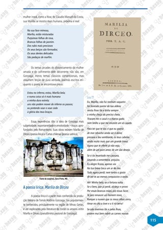 115
mulher irreal, como a Nise, de Cláudio Manuel da Costa,
sua Marília se mostra mais humana, próxima e real:
Na sua face mimosa,
Marília, estão misturadas
Purpúreas folhas de rosa,
Brancas folhas de jasmim.
Dos rubis mais preciosos
Os seus beiços são formados;
Os seus dentes delicados
São pedaços de marfim.
Os temas árcades do distanciamento da mulher
amada e do sofrimento dele decorrente não são, em
Gonzaga, meros temas clássicos convencionais, mas
assumem feição de pura verdade, poemas escritos en-
quanto o poeta se encontrava preso:
Estou no inferno, estou, Marília bela;
e numa coisa só é mais humana
a minha dura estrela;
uns não podem mover do inferno os passos;
eu pretendo voar e voar cedo
à glória dos teus braços.
Essas experiências dão à obra de Gonzaga mais
subjetividade, espontaneidade e emotividade – traços apro-
fundados pelo Romantismo. Suas obras reúnem Marília de
Dirceu (poesia lírica) e Cartas chilenas (poesia satírica).
Fonte de suspiros, Ouro Preto, MG
A poesia lírica: Marília de Dirceu
A poesia lírica é a parte mais conhecida da produ-
ção literária deTomásAntônio Gonzaga. São popularmen-
te conhecidos, principalmente na região de Minas Gerais,
e até explorados pela literatura de cordel os amores entre
Marília e Dirceu (pseudônimo pastoral de Gonzaga).
Lira 77
Eu, Marília, não fui nenhum vaqueiro
fui honrado pastor da tua aldeia;
vestia finas lãs e tinha sempre
a minha choça do preciso cheia.
Tiraram-me o casal e o manso gado,
nem tenho a que me encoste um só cajado.
Para ter que te dar, é que eu queria
de mor rebanho ainda ser o dono;
prezava o teu semblante, os teus cabelos
ainda muito mais que um grande trono.
Agora que te oferte já não vejo,
além de um puro amor, de um são desejo.
Se o rio levantado me causava,
Levando a sementeira, prejuízo,
Eu alegre ficava, apenas via
Na tua breve boca um ar de riso.
Tudo agora perdi; nem tenho o gosto
de ver-te ao menos compassivo o rosto.
Ah! Minha bela, se a fortuna volta.
Se o bem, que já perdi, alcanço e provo
Por essas brancas mãos, por essas faces
Te juro renascer um homem novo,
Romper a nuvem que os meus olhos cerra,
Amar no céu a Jove e a ti na terra!
Se não tivermos lãs e peles finas,
podem mui bem cobrir as carnes nossas
 