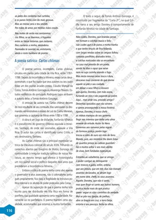 116
as peles dos cordeiros mal curtidas,
e os panos feitos com lãs mais grossas.
Mas ao menos será o teu vestido
Por mãos de amor, por minhas mãos cosido.
Nas noites de serão nos sentaremos
cos filhos, se os tivermos, à fogueira:
entre as falsas historias, que contares,
lhes contarás a minha, verdadeira.
Pasmados te ouvirão; eu, entretanto,
ainda o rosto banharei de pranto.
A poesia satírica: Cartas chilenas
O poema satírico, incompleto, Cartas chilenas,
circulou em partes pela cidade de Vila Rica, entre 1787-
1788.Depois da Inconfidência Mineira,essas cartas desa-
pareceram,o que fez supor que seus autores ou seu autor
fosse um dos poetas árcades presos, Cláudio Manuel da
Costa,TomásAntônio Gonzaga ouAlvarenga Peixoto. Es-
tudos estilísticos do português Rodrigues Lapa atribuem
a autoria delas a Tomás Antônio Gonzaga.
A omissão da autoria nas Cartas chilenas decorre
do risco resultante de seu conteúdo.Elas satirizavam os des-
mandosadministrativosemoraisdeLuizdaCunhaMeneses,
que governou a capitania de Minas entre 1783 e 1788.
A obra é um jogo de disfarces. Fanfarrão Minésio
é o pseudônimo do governo; chilenas equivale a minei-
ras; Santiago, de onde são assinadas, equivale a Vila
Rica. O autor das cartas é identificado como Critilo, e
seu destinatário, Doroteu.
As Cartas chilenas são a principal expressão sa-
tírica da literatura colonial do século XVIII. Trilhando os
caminhos abertos por Gregório de Matos, Gonzaga dá
continuidade à irregular tradição satírica de nossa lite-
ratura, ao mesmo tempo que oferece à historiografia
um rico painel social e político daqueles dois anos que
precederam a Inconfidência Mineira.
Embora a crítica do poema tenha como alvo apenas
o governador e seus assessores, não o colonialismo portu-
guês propriamente, fica clara a fragilidade da estrutura po-
lítica colonial e os abusos de poder praticados pela Coroa.
Apesar da suposição de que o poema tenha sido
escrito para ser distribuído em Vila Rica em forma de
panfleto, sua qualidade apresenta certa regularidade. Ra-
ramente cai no panfletário. O poema mantém certa atu-
alidade, acostumados que estamos a muitos fanfarrões.
O texto a seguir, de Tomás Antônio Gonzaga, é
constituído por fragmentos da “Carta 2a
”, na qual Cri-
tilo narra a seu amigo Doroteu o comportamento de
Fanfarrão Minésio na cidade de Santiago.
Não cuides, Doroteu, que brandas penas
me formam o colchão macio e fofo;
não cuides que é de paina a minha fronha
e que tenho lençóis de fina holanda,
com largas rendas sobre os crespos folhos;
custosos pavilhões, dourados leitos
e colchas matizadas não se encontram
na casa mal provida de um poeta,
aonde há dias o rapaz que serve
nem na suja cozinha acende o fogo.
Mas nesta mesma cama tosca e dura,
descanso mais contente do que dorme
aquele só põe o seu cuidado
em deixar a seus filhos o tesouro
que ajunta, Doroteu, com mão avara,
furtando ao rico e não pagando ao pobre.
Aqui... mas onde vou, prezado amigo?
Deixemos episódios que não servem,
e vamos prosseguindo a nossa história.
Apenas, Doroteu, o nosso chefe
as rédeas manejou do seu governo,
fingir nos intentou que tinha uma alma
amante da virtude.Assim foi Nero.
Governou aos romanos pelas regras
da formosa justiça, porém logo
trocou o cetro de ouro em mão de ferro.
Manda, pois, aos ministros lhe deem listas
de quantos presos as cadeias guardam:
faz a muitos soltar e aos mais alenta
de vivas, bem fundadas esperanças.
Estranha ao subalterno, que se arroga
o poder castigar ao delinquente
com troncos e galés, enfim, ordena
que aos presos, que em três dias não tiveram
assentos declarados, se abram logo
em nome dele, chefe, os seus assentos.
Aquele, Doroteu, que não é santo,
mas quer fingir-se santo aos outros homens,
pratica muito mais do que pratica
quem segue os sãos caminhos da verdade.
Mal se põe nas igrejas, de joelhos,
abre os braços em cruz, a terra beija,
entorta o seu pescoço, fecha os olhos,
 
