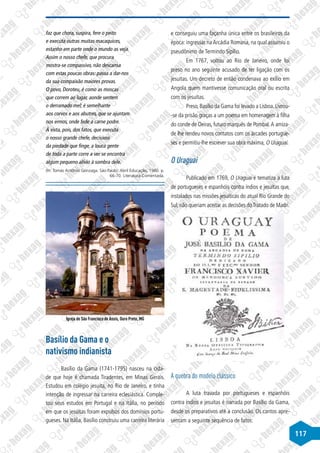 117
faz que chora, suspira, fere o peito
e executa outras muitas macaquices,
estanho em parte onde o mundo as veja.
Assim o nosso chefe, que procura
mostra-se compassivo, não descansa
com estas poucas obras: passa a dar-nos
da sua compaixão maiores provas.
O povo, Doroteu, é como as moscas
que correm ao lugar, aonde sentem
o derramado mel; é semelhante
aos corvos e aos abutres, que se ajuntam
nos ermos, onde fede a carne podre.
À vista, pois, dos fatos, que executa
o nosso grande chefe, decisivos
da piedade que finge, a louca gente
de toda a parte corre a ver se encontra
algum pequeno alívio à sombra dele.
(In: Tomás Antônio Gonzaga. São Paulo: Abril Educação, 1980. p.
66-70. Literatura Comentada.
Igreja de São Francisco de Assis, Ouro Preto, MG
Basílio da Gama e o
nativismo indianista
Basílio da Gama (1741-1795) nasceu na cida-
de que hoje é chamada Tiradentes, em Minas Gerais.
Estudou em colégio jesuíta, no Rio de Janeiro, e tinha
intenção de ingressar na carreira eclesiástica. Comple-
tou seus estudos em Portugal e na Itália, no período
em que os jesuítas foram expulsos dos domínios portu-
gueses. Na Itália, Basílio construiu uma carreira literária
e conseguiu uma façanha única entre os brasileiros da
época: ingressar na Arcádia Romana, na qual assumiu o
pseudônimo de Termindo Sipílio.
Em 1767, voltou ao Rio de Janeiro, onde foi
preso no ano seguinte acusado de ter ligação com os
jesuítas. Um decreto de então condenava ao exílio em
Angola quem mantivesse comunicação oral ou escrita
com os jesuítas.
Preso,Basílio da Gama foi levado a Lisboa.Livrou-
-se da prisão graças a um poema em homenagem à filha
do conde de Oeiras, futuro marquês de Pombal.A amiza-
de lhe rendeu novos contatos com os árcades portugue-
ses e permitiu-lhe escrever sua obra máxima, O Uraguai.
O Uraguai
Publicado em 1769, O Uraguai é tematiza a luta
de portugueses e espanhóis contra índios e jesuítas que,
instalados nas missões jesuíticas do atual Rio Grande do
Sul, não queriam aceitar as decisões doTratado de Madri.
A quebra do modelo clássico
A luta travada por portugueses e espanhóis
contra índios e jesuítas é narrada por Basílio da Gama,
desde os preparativos até a conclusão. Os cantos apre-
sentam a seguinte sequência de fatos:
 