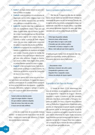 118
§
§ Canto I: as tropas aliadas reúnem-se para com-
bater os índios e os jesuítas.
§
§ Canto II: o exército avança e há uma tentativa de
negociação com os chefes indígenas Sepé e Ca-
cambo. Sem acordo, trava-se a luta, que termina
com a derrota e a retirada dos índios.
§
§ Canto III: Cacambo ateia fogo à vegetação em
volta do acampamento aliado e foge para sua
aldeia. O padre Balde, vilão da história, faz pren-
der e matar Cacambo para que seu filho sacrílego
Baldeta possa casar-se com Lindoia, esposa de
Cacambo, e tomar a posição do chefe indígena
morto. Em uma visão, Lindoia prevê o terremoto
de Lisboa e a expulsão dos jesuítas por Pombal.
§
§ Canto IV: no mais bonito dos cinco cantos são re-
tratados os preparativos do casamento de Baldeta
com Lindoia. Chorando a morte do marido, não
quer casar-se. Entra num bosque e deixa-se picar
por uma cobra venenosa. Chegam os brancos,
que cercam a aldeia. Todos fogem. Antes, porém,
os padres mandam queimar as casas e a igreja.
§
§ Canto V: o líder português Gomes Freire de An-
drada prende os inimigos na aldeia próxima. Há
referências ao domínio universal da Companhia
de Jesus e a seus crimes.
Escrito em apenas cinco cantos em versos bran-
cos (sem rima) e sem estrofação, O Uraguai não segue a
estrutura camoniana de Os Lusíadas. Embora apresente
as cinco partes tradicionais das epopeias – proposição,
invocação, dedicatória, narração e epílogo – o poema
inicia com a ação em pleno desenvolvimento:
Fumam ainda nas desertas praias
Lagos de sangue tépidos e impuros
Em que ondeiam cadáveres despidos.
Pasto de corvos. Dura inda nos vales
O rouco som da irada artilheria.
O fato de o autor tratar de um episódio histórico
recente – na época ocorrido havia pouco mais de dez
anos – revela outro aspecto que diferencia O Uraguai
dos poemas épicos tradicionais.
Quem é o verdadeiro herói da história?
Pelo fato de O Uraguai ser uma obra de intenções
épicas, seria de esperar que em nada tivessem destaque os
movimentos de guerra e os atos de heroísmo. Contudo, não
é o que se verifica.Ao contrário,a própria guerra chega a ser
questionada como meio de atuação política, o que revela
uma postura tipicamente iluminista do autor, cujas ideias
coincidem com as de seu amigo Marquês de Pombal.
Vinha logo de guardas rodeado,
Fonte de crimes, militar tesouro,
Por quem deixa no rego o curto arado
O lavrador, que não conhece a glória:
E vencendo a vil preço o sangue e a vida
Move, e nem sabe por que move a guerra.
O herói português Gomes Freire de Andrade, líder das
tropas luso-espanholas, também não mostra o
entusiasmo dos heróis épicos tradicionais:
...Descontente e triste
Marchava o General: não sofre o peito
Compadecido e generosa a vista
Daqueles frios e sangrados corpos,
Vitimas da ambição de injusto império
O genocídio de Sete Povos das Missões
O Tratado de Madri (1750) determinava uma
troca de territórios: os portugueses que viviam na colô-
nia de Sacramento – hoje parte do Uruguai – deveriam
desocupar a região e instalar-se nos sete povoados,
chamados Sete Povos, pertencentes a Portugal e ocu-
pados por índios. Em troca, a Espanha teria soberania
sobre as Tordesilhas. Provavelmente influenciados pelos
jesuítas, os indígenas que ocupavam aqueles povoados
não queriam passar ao domínio português. Diante do
impasse, os governos português e espanhol se uniram
para intervir militarmente na região. Foram necessárias
duas investidas para que conseguissem seu objetivo – a
segunda narrada em O Uraguai. Essas lutas ocasiona-
ram a morte de alguns milhares de índios e constituem
um dos principais genocídios do país.
 