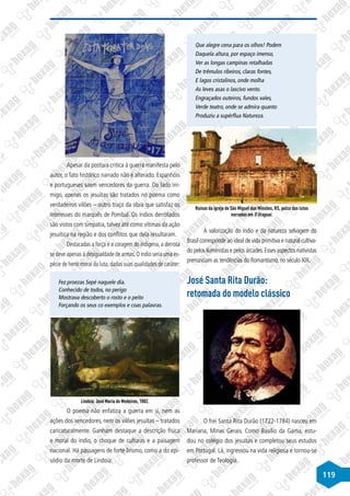 119
Apesar da postura critica à guerra manifesta pelo
autor, o fato histórico narrado não é alterado. Espanhóis
e portugueses saem vencedores da guerra. Do lado ini-
migo, apenas os jesuítas são tratados no poema como
verdadeiros vilões – outro traço da obra que satisfaz os
interesses do marquês de Pombal. Os índios derrotados
são vistos com simpatia, talvez até como vítimas da ação
jesuítica na região e dos conflitos que dela resultaram.
Destacadas a força e a coragem do indígena, a derrota
se deve apenas à desigualdade de armas.O índio seria uma es-
pécie de herói moral da luta, dadas suas qualidades de caráter:
Fez proezas Sepé naquele dia.
Conhecido de todos, no perigo
Mostrava descoberto o rosto e o peito
Forçando os seus co exemplos e coas palavras.
Lindoia. José Maria de Medeiros, 1882.
O poema não enfatiza a guerra em si, nem as
ações dos vencedores, nem os vilões jesuítas – tratados
caricaturalmente. Ganham destaque a descrição física
e moral do índio, o choque de culturas e a paisagem
nacional. Há passagens de forte lirismo, como a do epi-
sódio da morte de Lindoia:
Que alegre cena para os olhos! Podem
Daquela altura, por espaço imenso,
Ver as longas campinas retalhadas
De trêmulos ribeiros, claras fontes,
E lagos cristalinos, onde molha
As leves asas o lascivo vento.
Engraçados outeiros, fundos vales,
Verde teatro, onde se admira quanto
Produziu a supérflua Natureza.
Ruínas da igreja de São Miguel das Missões, RS, palco das lutas
narradas em O Uraguai.
A valorização do índio e da natureza selvagem do
Brasil corresponde ao ideal de vida primitiva e natural cultiva-
do pelos iluministas e pelos árcades.Esses aspectos nativistas
prenunciam as tendências do Romantismo, no século XIX.
José Santa Rita Durão:
retomada do modelo clássico
O frei Santa Rita Durão (1722-1784) nasceu em
Mariana, Minas Gerais. Como Basílio da Gama, estu-
dou no colégio dos jesuítas e completou seus estudos
em Portugal. Lá, ingressou na vida religiosa e tornou-se
professor de Teologia.
 