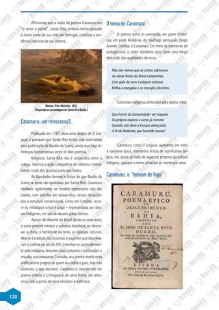 120
Afirmando que a razão do poema Caramuru era
“o amor à pátria”, Santa Rita, embora tenha passado
a maior parte de sua vida em Portugal, confirma a ten-
dência nativista de seu poema.
Moema. Vitor Meireles, 1832.
(Inspirada na personagem de Santa Rita Durão.)
Caramuru: um retrocesso?
Publicado em 1781, doze anos depois de O Ura-
guai, é provável que Santa Rita tenha sido estimulado
pela publicação de Basílio da Gama, ainda que haja di-
ferenças fundamentais entre os dois poemas.
Religioso, Santa Rita não é antijesuíta como o
colega. Valoriza a ação catequética de natureza inteira-
mente cristã dos jesuítas junto aos índios.
As liberdades formais e líricas de que Basílio da
Gama se serve são ignoradas por Santa Rita. Caramuru
obedece rigidamente ao modelo camoniano: são dez
cantos, com estrofes em oitava-rima, versos decassíla-
bos e estrutura convencional. Como em Camões, recor-
re às mitologias cristã e pagã – representada por deu-
ses indígenas, em vez de deuses greco-latinos.
Apesar de distante do Brasil desde os nove anos,
o autor procura retratar a natureza brasileira, ao descre-
ver o clima, a fertilidade da terra, as riquezas naturais.
Alia-se à tradição dos cronistas e viajantes que descreve-
ram a colônia no século XVI. Interessa-se particularmen-
te pelo indígena, descreve seus costumes e instituições e
ressalta sua catequese. Contudo, seu poema revela certo
artificialismo próprio de quem leu sobre o país, mas não
vivenciou o que descreve. Caramuru é considerado um
poema inferior a O Uraguai e, de certa forma, um retro-
cesso sob o ponto de vista temático e estilístico.
O tema de Caramuru
O poema narra as aventuras, em parte históri-
cas, em parte lendárias, do náufrago português Diogo
Álvares Correia, o Caramuru. Em meio às aventuras do
protagonista, o autor aproveita para fazer uma longa
descrição das qualidades da terra:
Não são menos que as outras saborosas
As várias frutas do Brasil campestres;
Com gala de ouro e púrpura vistosas
Brilha a mangaba e os mocujés silvestres.
Costumes indígenas enfocados pela óptica cristã:
Que horror da humanidade! ver tragada
Da própria espécie a carne já corruta!
Quando não deve a Europa abençoada
A fé do Redentor, que humilde escuta!
Caramuru, como O Uraguai, apresenta, em meio
à narrativa épica, momentos líricos de significativa be-
leza, nos quais, ao lado de aspectos próprios da cultura
indígena, aparece o tema universal da morte por amor.
Caramuru: o “homem de fogo”
 