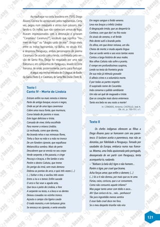 121
Ao naufragar na costa brasileira em 1510, Diogo
Álvares Correia foi aprisionado pelos tupinambás. Certa
vez, pegou num mosquete e atirou num pássaro, ma-
tando-o. Os índios, que não conheciam armas de fogo,
ficaram impressionados com a detonação e gritaram
“Caramuru! Caramuru!”, vocábulo que significa “ho-
mem de fogo” ou “dragão saído do mar”. Diogo viveu
entre os índios tupinambás, na Bahia, no século XVI,
e desposou Paraguaçu, ambos personagens do poema
Caramuru. De acordo com a lenda, confirmada pela ver-
são de Santa Rita, Diogo foi resgatado por uma nau
francesa e, em companhia de Paraguaçu, levado à Corte
francesa, de onde, posteriormente, partiu para Portugal.
Aseguir,vejatrechosretiradosdeOUraguai,deBasílio
da Gama (Texto I),e Caramuru,de Santa Rita Durão (Texto II).
Texto I
Canto IV - Morte de Lindoia
Entram enfim na mais remota e interna
Parte de antigo bosque, escuro e negro,
Onde ao pé de uma lapa cavernosa
Cobre uma rouca fonte, que murmura,
Curva latada de jasmins e rosas.
Este lugar delicioso e triste,
Cansada de viver, tinha escolhido
Para morrer a mísera Lindóia.
Lá reclinada, como que dormia,
Na branda relva e nas mimosas flores,
Tinha a face na mão e a mão no tronco
De um fúnebre cipreste, que espalhava
Melancólica sombra. Mais de perto
Descobrem que se enrola no seu corpo
Verde serpente, e lhe passeia, e cinge
Pescoço e braços, e lhe lambe o seio.
Porém o destro Caitutu, que treme
Do perigo da irmã, sem mais demora
Dobrou as pontas do arco, e quis três vezes (...)
(...) Soltar o tiro, e vacilou três vezes
Entre a ira e o temor. Enfim sacode
O arco e faz voar a aguda seta,
Que toca o peito de Lindoia, e fere
A serpente na testa, e a boca e os dentes
Deixou cravados no vizinho tronco.
Açouta o campo côa ligeira cauda
O irado monstro, e em tortuosos giros
Se enrosca no cipreste, e verte envolto
Em negro sangue o lívido veneno.
Leva nos braços a infeliz Lindoia
O desgraçado irmão, que ao despertá-la
Conhece, com que dor! no frio rosto
Os sinais do veneno, e vê ferido
Pelo dente sutil o brando peito.
Os olhos, em que Amor reinava, um dia.
Cheios de morte; e muda aquela língua
Que ao surdo vento e aos ecos tantas vezes
Contou a larga história de seus males.
Nos olhos Caitutu não sofre o pranto,
E rompe em profundíssimos suspiros,
Lendo na testa da fronteira gruta
De sua mão já trêmula gravado
O alheio crime e a voluntária morte.
E por todas as partes respeito
O suspirado nome de Cacambo.
Inda conserva o pálido semblante
Um não sei quê de magoado e triste.
Que os corações mais duros enternece.
Tanto era bela no seu rosto a morte!
In: CÂNDIDO, Antonio; CASTELLO, José A.
Ob. cit., p. 150-151, v.1.
Texto II
Os chefes indígenas oferecem as filhas a
Diogo Álvares para se honrarem com seu paren-
tesco. O lusitano aceita o parentesco, mas não as
donzelas, por fidelidade a Paraguaçu. Tomado por
saudades da Europa, embarca numa nau france-
sa. Moema, uma Índia apaixonada pelo português,
desesperada de ver partir com Paraguaçu, tenta
acompanhá-lo, nadando.
– “Bárbaro (a bela diz) tigre e não homem...
Porém o tigre, por cruel que brame,
Acha forças amor, que enfim o domem; (...)
(...) Só a ti não domou, por mais que eu te ame.
Fúrias, raios, coriscos, que o ar consomem,
Como não consumis aquele infame?
Mas pagar tanto amor com tédio e asco...
Ah! Que corisco és tu... raio... penhasco!
Tão jura ingratidão menos sentira
E esse fado cruel doce me fora.
Se o meu despeito triunfar não vira
 