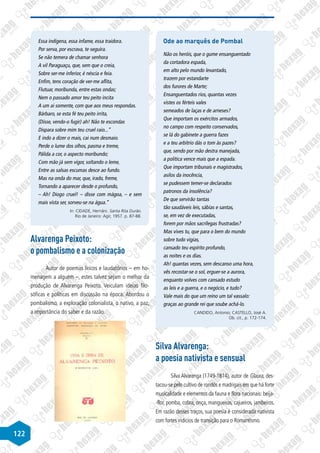 122
Essa indígena, essa infame, essa traidora.
Por serva, por escrava, te seguira.
Se não temera de chamar senhora
A vil Paraguaçu, que, sem que o creia,
Sobre ser-me inferior, é néscia e feia.
Enfim, tens coração de ver-me aflita,
Flutuar, moribunda, entre estas ondas;
Nem o passado amor teu peito incita
A um ai somente, com que aos meus respondas.
Bárbaro, se esta fé teu peito irrita,
(Disse, vendo-o fugir) ah! Não te escondas
Dispara sobre mim teu cruel raio...”
E indo a dizer o mais, cai num desmaio.
Perde o lume dos olhos, pasma e treme,
Pálida a cor, o aspecto moribundo;
Com mão já sem vigor, soltando o leme,
Entre as salsas escumas desce ao fundo.
Mas na onda do mar, que, irado, freme,
Tornando a aparecer desde o profundo,
– Ah! Diogo cruel! – disse com mágoa, – e sem
mais vista ser, sorveu-se na água.”
In: CIDADE, Hernâni. Santa Rita Durão.
Rio de Janeiro: Agir, 1957. p. 87-88.
Alvarenga Peixoto:
o pombalismo e a colonização
Autor de poemas líricos e laudatórios – em ho-
menagem a alguém –, estes talvez sejam o melhor da
produção de Alvarenga Peixoto. Veiculam ideias filo-
sóficas e políticas em discussão na época. Abordou o
pombalismo, a exploração colonialista, o nativo, a paz,
a importância do saber e da razão.
Ode ao marquês de Pombal
Não os heróis, que o gume ensanguentado
da cortadora espada,
em alto pelo mundo levantado,
trazem por estandarte
dos furores de Marte;
Ensanguentados rios, quantas vezes
vistes os férteis vales
semeados de laças e de arneses?
Que importam os exércitos armados,
no campo com respeito conservados,
se lá do gabinete a guerra fazes
e a teu arbítrio dás o tom às pazes?
que, sendo por mão destra manejada,
a política vence mais que a espada.
Que importam tribunais e magistrados,
asilos da inocência,
se pudessem temer-se declarados
patronos da insolência?
De que servirão tantas
tão saudáveis leis, sábias e santas,
se, em vez de executadas,
forem por mãos sacrílegas frustradas?
Mas vives tu, que para o bem do mundo
sobre tudo vigias,
cansado teu espírito profundo,
as noites e os dias.
Ah! quantas vezes, sem descanso uma hora,
vês recostar-se o sol, erguer-se a aurora,
enquanto volves com cansado estudo
as leis e a guerra, e o negócio, e tudo?
Vale mais do que um reino um tal vassalo:
graças ao grande rei que soube achá-lo.
CANDIDO, Antonio; CASTELLO, José A.
Ob. cit., p. 172-174.
Silva Alvarenga:
a poesia nativista e sensual
Silva Alvarenga (1749-1814), autor de Glaura, des-
tacou-se pelo cultivo de rondós e madrigais em que há forte
musicalidade e elementos da fauna e flora nacionais: beija-
-flor, pomba, cobra, onça, mangueiras, cajueiros, jambeiros.
Em razão desses traços, sua poesia é considerada nativista
com fortes indícios de transição para o Romantismo.
 