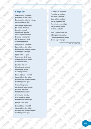 123
O beija-flor
Deixo, ó Glaura, a triste lida
Submergida em doce calma;
E a minha alma ao bem se entrega,
Que lhe nega o teu rigor.
Neste bosque alegre e rindo
Sou amante afortunado,
E desejo ser mudado
No mais lindo Beija-flor.
Todo o corpo num instante
Se atenua, exala e perde:
É já de oiro, prata e verde
A brilhante e nova cor.
Deixo, ó Glaura, a triste lida
Submergida em doce calma;
E a minha alma ao bem se entrega,
Que lhe negar o teu vigor.
Vejo as penas e a figura,
Provo as asas, dando giros;
Acompanham-me os suspiros,
e a ternura do Pastor.
E num voo feliz ave
Chego intrépido até onde
Riso e pérolas esconde
O suave e puro Amor.
Deixou, ó Glaura, a triste lida
Submergida em doce calma;
E a minha alma ao bem se entrega,
Que lhe nega o teu rigor.
Toco o néctar preciso,
Que a mortais não se permite;
É o insulto sem limite,
Mas ditoso o meu ardor;
Já me chamas atrevido,
Já me prendes no regaço;
Não me assusta o terno laço,
É fingido o meu temor.
Deixo, ó Glaura, a triste lida
Submergida em doce calma;
E a minha alma ao bem se entrega,
Que lhe nega o teu rigor.
Se disfarças os meus erros,
E me soltas por piedade;
Não estimo a liberdade,
Busco os ferros por favor.
Não me julgues inocente,
Nem abrandes meu castigo;
Que sou bárbaro inimigo,
Insolente e roubador.
Deixo, ó Glaura, a triste lida
Submergida em doce alma;
E a minha alma bem se entrega,
Que lhe nega o teu rigor.
CANDIDO, Antonio; CASTELLO, José A.
Ob. cit., p. 179-180.
 