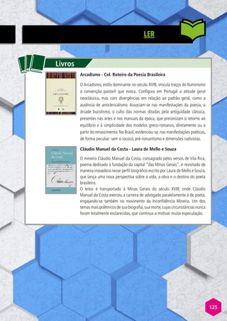 125
LER
Livros
Arcadismo - Col. Roteiro da Poesia Brasileira
O Arcadismo, estilo dominante no século XVIII, vincula traços do Iluminismo
à convenção pastoril que evoca. Configura em Portugal a atitude geral
neoclássica, mas com divergências em relação ao padrão geral, como a
ausência de anticlericalismo. Associam-se nas manifestações da poesia, o
árcade bucolismo, o culto das normas ditadas pela antiguidade clássica,
presentes nas artes e nos manuais da época, que preconizam o retorno ao
equilíbrio e à simplicidade dos modelos greco-romanos, diretamente ou a
partir do renascimento. No Brasil, evidenciou-se, nas manifestações poéticas,
de forma peculiar: sem o rococó, pré-romantismo e dimensões nativistas.
Cláudio Manuel da Costa - Laura de Mello e Souza
O mineiro Cláudio Manuel da Costa, consagrado pelos versos de Vila Rica,
poema dedicado à fundação da capital “das Minas Gerais”, é revisitado de
maneira inovadora nesse perfil biográfico escrito por Laura de Mello e Souza,
que lança uma nova perspectiva sobre a vida, a obra e o destino do poeta
brasileiro.
O leitor é transportado à Minas Gerais do século XVIII, onde Cláudio
Manuel da Costa exerceu a carreira de advogado paralelamente à de poeta,
engajando-se também no movimento da Inconfidência Mineira. Um dos
temas mais polêmicos de sua biografia,sua morte,cujas circunstâncias nunca
foram totalmente esclarecidas, que continua a motivar muita especulação.
 