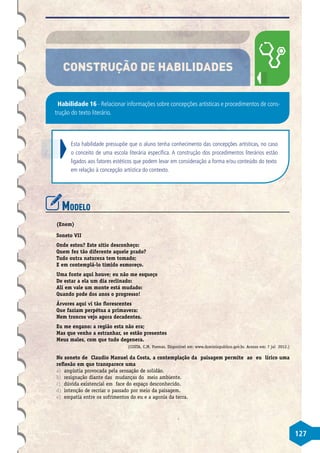 127
CONSTRUÇÃO DE HABILIDADES
Habilidade 16 - Relacionar informações sobre concepções artísticas e procedimentos de cons-
trução do texto literário.
Esta habilidade pressupõe que o aluno tenha conhecimento das concepções artísticas, no caso
o conceito de uma escola literária específica. A construção dos procedimentos literários estão
ligados aos fatores estéticos que podem levar em consideração a forma e/ou conteúdo do texto
em relação à concepção artística do contexto.
Modelo
(Enem)
Soneto VII
Onde estou? Este sítio desconheço:
Quem fez tão diferente aquele prado?
Tudo outra natureza tem tomado;
E em contemplá-lo tímido esmoreço.
Uma fonte aqui houve; eu não me esqueço
De estar a ela um dia reclinado:
Ali em vale um monte está mudado:
Quando pode dos anos o progresso!
Árvores aqui vi tão florescentes
Que faziam perpétua a primavera:
Nem troncos vejo agora decadentes.
Eu me engano: a região esta não era;
Mas que venho a estranhar, se estão presentes
Meus males, com que tudo degenera.
(COSTA, C.M. Poemas. Disponível em: www.dominiopublico.gov.br. Acesso em: 7 jul 2012.)
No soneto de Claudio Manuel da Costa, a contemplação da paisagem permite ao eu lírico uma
reflexão em que transparece uma
a)	 angústia provocada pela sensação de solidão.
b)	 resignação diante das mudanças do meio ambiente.
c)	 dúvida existencial em face do espaço desconhecido.
d)	 intenção de recriar o passado por meio da paisagem.
e)	 empatia entre os sofrimentos do eu e a agonia da terra.
 