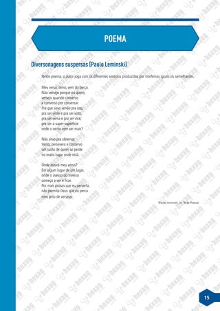 15
Diversonagens suspersas (Paulo Leminski)
Neste poema, o autor joga com os diferentes sentidos produzidos por morfemas iguais ou semelhantes.
Meu verso, temo, vem do berço.
Não versejo porque eu quero,
versejo quando converso
e converso por conversar.
Pra que sirvo senão pra isto,
pra ser vinte e pra ser visto,
pra ser versa e pra ser vice,
pra ser a super-superfície
onde o verbo vem ser mais?
Não sirvo pra observar.
Verso, persevero e conservo
um susto de quem se perde
no exato lugar onde está.
Onde estará meu verso?
Em algum lugar de um lugar,
onde o avesso do inverso
começa a ver e ficar.
Por mais prosas que eu perverta,
não permita Deus que eu perca
meu jeito de versejar.
(Paulo Leminski, in: Toda Poesia)
POEMA
 