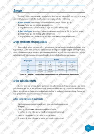 19
Artigos
O artigo é a palavra que se antepõe a um substantivo (é um marcador pré-nominal), com a função inicial de
determiná-lo, ou indeterminá-lo. São classificados em dois grupos: definidos e indefinidos.
§
§ Artigos definidos: determinam o substantivo de maneira precisa. São eles: o(s), a(s).
Exemplo: Preciso que você me traga a cadeira branca.
(O artigo definido marca a necessidade de se pegar uma cadeira determinada.)
§
§ Artigos indefinidos: determinam o substantivo de maneira vaga/imprecisa. São eles: um(uns), uma(s).
Exemplo: Preciso que você me traga uma cadeira branca.
(O artigo indefinido marca a necessidade de se pegar uma cadeira qualquer, indeterminada.)
Artigo combinado com preposições
A contração de artigos com preposições é um movimento essencial para demarcação de sentido em cons-
truções textuais. Muitas vezes, fazer ou não fazer a contração do artigo com a preposição pode alterar significativa-
mente o entendimento que se tem de um texto. Esses eventos textuais serão discutidos no próximo tópico (o artigo
aplicado ao texto). Ficaremos aqui com as possibilidades de contração do artigo com a preposição.
Preposições
Artigos
o, os à, às * um, uns uma, umas
a ao, aos à, às * — —
de do, dos da, das dum, duns duma, dumas
em no, nos na, nas num, nuns numa, numas
por pelo, pelos pela, pelas — —
* A junção de “a” preposição + “a” artigo é o que dá origem ao fenômeno da crase, que será discutido em momento oportuno.
Artigo aplicado ao texto
O artigo talvez seja uma das classes gramaticais mais subestimadas da língua portuguesa, e isso ocorre,
principalmente, pelo fato de, em âmbito escolar, ser apresentado apenas em suas características estruturais mais
básicas, sem o devido aprofundamento semântico ou textual que os vestibulares costumam abordar. Por esse mo-
tivo, apresentaremos a seguir as aplicações textuais do artigo.
Artigo como marcador de quantidade
A presença ou ausência do artigo pode servir como quantificador de elementos.
Exemplos:
§
§ Ele trocou o dinheiro em casa de câmbio da Rua do Ouvidor.
(A ausência de artigo indica que há mais de uma casa de câmbio na rua).
§
§ Ele trocou o dinheiro na casa de câmbio da Rua do Ouvidor.
(A presença de artigo indica que há apenas uma casa de câmbio na rua).
 