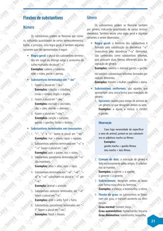 21
Flexões de substantivos
Número
Os substantivos podem se flexionar por núme-
ro, indicando quantidades de certos termos/elementos.
Existe, a princípio, uma regra geral, e também algumas
variantes que são apresentadas a seguir:
§
§ Regra geral: o plural dos substantivos termina-
dos em vogal ou ditongo exige o acréscimo do
sufixo marcador de plural “–s”.
Exemplos: cadeira > cadeiras;
mãe > mães; perna > pernas.
§
§ Substantivos terminados em ”–ão”
1.	 Fazem o plural em “–ãos”.
Exemplos: cidadão > cidadãos;
irmão > irmãos; órgão > órgãos.
2.	 Fazem o plural em “–ães”.
Exemplos: escrivão > escrivães;
cão > cães; alemão > alemães.
3.	 Fazem o plural em “–ões”.
Exemplos: canção > canções;
gavião > gaviões; botão > botões.
§
§ Substantivos terminados em consoantes
1.	 “r“, “z“ e “n“ fazem o plural em “–es“.
Exemplos: mar > mares; rapaz > rapazes.
2.	 Substantivos oxítonos terminados em “–s“ e
“–z“ fazem o plural em “–es“.
Exemplos: país > países; raiz > raízes.
3.	 Substantivos paroxítonos terminados em “–s“
são invariáveis.
Exemplos: atlas > atlas; lápis > lápis.
4.	 Substantivos terminados em “–al“,“–el“,“–
ol“ e “–ul“ substituem no plural o “–l“ por
“–is“.
Exemplo: animal > animais.
5.	 Substantivos oxítonos terminados em “–il“
fazem o plural em “–s“.
Exemplos: ardil > ardis; funil > funis.
6.	 Substantivos paroxítonos terminados em “–
il“ fazem o plural em “–eis“.
Exemplos: fóssil > fósseis.
Gênero
Os substantivos podem se flexionar também
por gênero, indicando quantidades de certos termos/
elementos. Também existe uma regra geral e algumas
variantes a serem observadas:
§
§ Regra geral: o feminino dos substantivos é
formado pela substituição da desinência “-o”
(masculino) pela desinência “–a” (feminino).
São conhecidos como substantivos biformes,
pois possuem duas formas diferentes para de-
signação de gênero.
Exemplos: menino > menina; garoto > garota.
Há também substantivos biformes formados por
radicais diferentes.
Exemplos: homem > mulher;cavalheiro > dama.
§
§ Substantivos uniformes: são aqueles que
apresentam uma única forma para marcação de
gênero:
1.	 Epicenos: usados para nomes de animais de
um gênero só que designam ambos os sexo.
Exemplos: a águia; a mosca; o condor;
o gavião.
Observação
Caso haja necessidade de especificar
o sexo do animal, juntam-se aos substanti-
vos os adjetivos macho ou fêmea:
Exemplos:
gavião macho > gavião fêmea;
tatu macho > tatu fêmea.
2.	 Comum de dois: a marcação de gênero é
feita exclusivamente pelos artigos. O substan-
tivo se mantém.
Exemplos: o agente > a agente;
o gerente > a gerente.
3.	 Sobrecomuns: designam ambos os sexos
com forma masculina ou feminina.
Exemplos: a criança; a testemunha; a vítima.
4.	 Flexão de grau: os substantivos se flexio-
nam por grau, e marcam aumento ou dimi-
nuição:
Grau normal: homem; boca.
Grau aumentativo: homenzarrão; bocarra.
Grau diminutivo: homenzinho; boquinha.
 