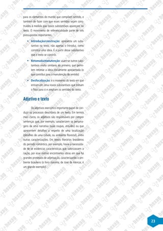 23
para os elementos do mundo que compõem sentido, e
também de fazer com que esses sentidos sejam cons-
truídos à medida que novos substantivos apareçam no
texto. O movimento de referencialidade parte de três
pressupostos importantes:
§
§ Introdução/construção: apresenta um subs-
tantivo no texto, não apenas o introduz, como
constitui uma ideia. É a partir desse substantivo
que o texto se constrói.
§
§ Retomada/manutenção: usam-se outros subs-
tantivos muito similares ao primeiro, que permi-
tem retomar a ideia inicialmente apresentada (o
que contribui para a manutenção de sentido)
§
§ Desfocalização: é o momento do texto em que
entram em cena novos substantivos que tomam
o foco para si e ampliam os sentidos do texto.
Adjetivo e texto
Os adjetivos exercem o importante papel de con-
duzir os processos descritivos de um texto. Em termos
mais claros, os adjetivos são responsáveis por compor
sentenças que, por exemplo, caracterizem os persona-
gens de uma narrativa (suas roupas, atitudes) ou que
apresentem detalhes a respeito de uma localização
(detalhes de uma cidade, ou ambiente florestal), entre
outras caracterizações. Em textos literários brasileiros
do período romântico, por exemplo, havia a necessida-
de de se evidenciar características que valorizassem a
nação, por esse motivo encontramos obras em que há
grandes processos de adjetivação, caracterizando o am-
biente brasileiro (o livro Iracema, de José de Alencar, é
um grande exemplo).
 