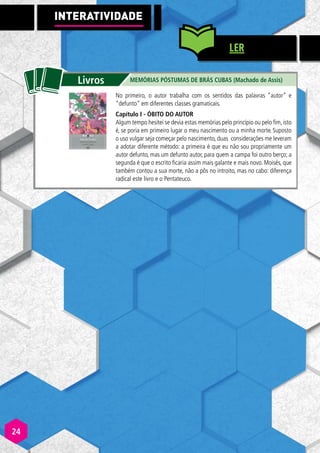 INTERATIVI
A
A DADE
LER
No primeiro, o autor trabalha com os sentidos das palavras “autor” e
“defunto” em diferentes classes gramaticais.
Capítulo I - ÓBITO DO AUTOR
Algum tempo hesitei se devia estas memórias pelo princípio ou pelo fim, isto
é, se poria em primeiro lugar o meu nascimento ou a minha morte. Suposto
o uso vulgar seja começar pelo nascimento, duas considerações me leveram
a adotar diferente método: a primeira é que eu não sou propriamente um
autor defunto, mas um defunto autor, para quem a campa foi outro berço; a
segunda é que o escrito ficaria assim mais galante e mais novo. Moisés, que
também contou a sua morte, não a pôs no introito, mas no cabo: diferença
radical este livro e o Pentateuco.
24
24
 