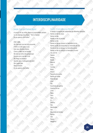 INTERDISCIPLINARIDADE
Canção: Esse cara (Caetano Veloso)
A canção, em seu refrão, recorre às propriedades semânti-
cas do emprego dos artigos: “Ele é o homem
Eu sou apenas uma mulher”.
ESSE CARA
Ah! Que esse cara tem me consumido
A mim e a tudo que eu quis
Com seus olhinhos infantis
Como os olhos de um bandido
Ele está na minha vida porque quer
Eu estou pra o que der e vier
Ele chega ao anoitecer
Quando vem a madrugada ele some
Ele é quem quer
Ele é o homem
Eu sou apenas uma mulher
Canção: O nome das coisas (Karnak)
A canção é composta por substantivos de diferentes naturezas.
Nomes se dão às coisas
Nomes se dão
Nomes se dão às pessoas
Nomes se dão
Nomes se dão aos deuses na imensidão do céu
Nomes se dão aos barquinhos na imensidão do mar
Nomes se dão às doenças na imensidão da dor
Nomes se dão às crianças na imensidão do amor
You and me
Salame
Batata
Barata
Bigorna
Casa
Comida
Bicho
Paçoca
Tampinha de caneta
Bolinha de sabão
Rabo de galo
Circo
Pão
Conchinha de galinha
Coxinha do mar
Linha
Palito
Terra
Água
Ar
Seriema
Tatu
Merthiolate
Saci
Rocambole de laranja
Revista
Gibi
Pipoca
Margarina
25
 