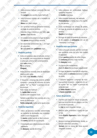 33
§
§ Indica processo habitual, constante, fato real,
verdade.
Ela cumpre seus acordos. (ação habitual)
§
§ Indica processo ocorrido até o momento da
declaração.
Moro com meus colegas.
§
§ Em narrativas históricas (presente histórico),
em lugar do pretérito perfeito.
Colombo chega à América e, em 1492, con-
quista o Novo Mundo.
§
§ Em acontecimento próximo no lugar do futuro.
Não posso almoçar contigo amanhã.
§
§ Em expressões condicionais (se...), em lugar
do subjuntivo.
Se tudo corre bem, podemos viajar.
2.	 Pretérito perfeito
§
§ Indica um processo, algo já realizado, concluí-
do, terminado, sem necessidade de referência
à outra ação anterior nem contemporânea.
João saiu ontem.
Fiz as compras.
Cheguei.
§
§ Indica processo ocorrido antes da declaração
expressa pelo verbo.
Em 1939, Hitler invadiu a Polônia.
§
§ É frequente o emprego do pretérito perfeito
composto – presente do indicativo do verbo
auxiliar “ter“ ou “haver“ e particípio do ver-
bo principal.
Pode indicar ato habitual:
Eu tenho lido bastante.
Os alunos têm estudado muito.
Também pode indicar fato ocorrido até o mo-
mento da declaração:
Tenho comprado muitos carros iguais a este.
3.	 Pretérito imperfeito
§
§ Indica um processo ocorrido anteriormente
ao momento da declaração, mas contempo-
râneo a outro fato passado.
Eu ouvia samba, quando se deu o estouro.
Ele comia, quando da sua chegada.
§
§ É empregado para indicar processo em desen-
volvimento.
Eu dançava, quando ele entrou.
§
§ Indica processo em continuidade, habitual,
constante, frequente.
Eu residia nesta casa.
§
§ Indica processo idealizado, não realizado.
Pretendíamos ir à Bahia, mas o frio repenti-
no não permitiu.
§
§ Como manifestação de cortesia, de polidez,
em lugar do presente do indicativo ou do im-
perativo.
Queria só um abraço.
§
§ Em lugar do futuro do pretérito do indicativo.
Se ele pagasse, já estávamos (em vez de
“estaríamos“) na França.
4.	 Pretérito mais-que-perfeito
§
§ Indica uma ação passada, um fato concluído
que aconteceu antes de outro fato (ambos
no passado).
O trem partira quando ele enfim chegou.
Ela estivera presente à toda reunião.
Ele dançara muito.
§
§ Em construções exclamativas.
Quem lhe dera tê-la nos braços naquela tarde!
§
§ Em lugar do pretérito imperfeito do subjuntivo.
Nadou como se estivera (estivesse) à beira
da morte.
§
§ É bastante frequente o emprego do mais-
-que-perfeito composto – imperfeito do ver-
bo auxiliar “ter“ ou “haver“ e particípio do
verbo principal.
Eu tinha falado bastante.
Já havia ocorrido o pior.
5.	 Futuro do pretérito
§
§ Exprime ação futura em relação ao passado,
ação que teria ocorrido em relação a um fato
já ocorrido no passado.
Eu iria, se você chegasse a tempo.
§
§ Designa ações posteriores à época em que
se fala.
Ainda ficaria. Esperaria a noite. (Marques
Rabelo)
§
§ Designa incerteza, probabilidade, dúvida, su-
posição sobre fatos passados.
Seriam mais ou menos dez horas quando
chegaram. (Lobato)
 