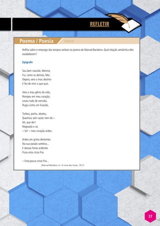 37
REFLETIR
Poema / Poesia Epígrafe
Epígrafe
Sou bem nascido. Menino,
Fui, como os demais, feliz.
Depois, veio o mau destino
E fez de mim o que quis.
Veio o mau gênio da vida,
Rompeu em meu coração,
Levou tudo de vencida,
Rugiu como um furacão,
Turbou, partiu, abateu,
Queimou sem razão nem dó –
Ah, que dor!
Magoado e só,
– Só! – meu coração ardeu:
Ardeu em gritos dementes
Na sua paixão sombria...
E dessas horas ardentes
Ficou esta cinza fria.
– Esta pouca cinza fria...
(Manuel Bandeira, In: A cinza das horas, 1917)
Reflita sobre o emprego dos tempos verbais no poema de Manuel Bandeira. Qual relação semântica eles
estabelecem?
 