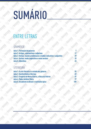 SUMÁRIO
ENTRE LETRAS
GRAMÁTICA
LITERATURA
Aula 1: Formação de palavras	 7
Aula 2: Artigos, substantivos e adjetivos	 17
Aula 3: Verbos: noções preliminares e modos indicativo e subjuntivo	 29
Aula 4: Verbos: modo imperativo e vozes verbais	 39
Aula 5: Advérbios	 45
Aula 1: A arte literária e o estudo dos gêneros	 55
Aula 2: Quinhentismo e Barroco	 69
Aula 3: Gregório de Matos Guerra, o Boca do Inferno	 87
Aula 4: Padre Antônio Vieira	 97
Aula 5: Arcadismo no Brasil e nativismo épico 	 109
 