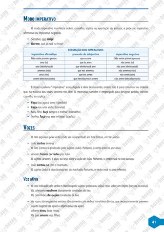 41
Modo imperativo
O modo imperativo manifesta ordem, conselho, súplica ou exortação do emissor, e pode ser imperativo
afirmativo ou imperativo negativo.
§
§ Se beber, não dirija!
§
§ Dorme, que já está na hora!
FORMAÇÃO DOS IMPERATIVOS
imperativo afirmativo presente do subjuntivo imperativo negativo
Não existe primeira pessoa. que eu ame Não existe primeira pessoa.
ama (tu) que tu ames não ames (tu)
ame (ele/ela/você) que ele/ela/você ame não ame (ele/ela/você)
amemos (nós) que nós amemos não amemos (nós)
amai (vós) que vós ameis não ameis (vós)
amem (eles/elas/vocês) que eles/elas/vocês amem não amem (eles/elas/vocês)
Embora a palavra “imperativo” esteja ligada à ideia de comando, ordem, não é para comandar ou ordenar
que, na maioria das vezes, servimo-nos dele. O imperativo também é empregado para designar pedido, convite,
conselho ou súplica.
§
§ Faça isso agora, amor! (pedido)
§
§ Faça-nos uma visita! (convite)
§
§ Meu filho, faça sempre o melhor! (conselho)
§
§ Senhor, faça-nos esse milagre! (súplica)
Vozes
O fato expresso pelo verbo pode ser representado em três formas, em três vozes.
§
§ João cortou árvores.
O fato (cortou) é praticado pelo sujeito (João). Portanto, o verbo está na voz ativa.
§
§ Árvores foram cortadas por João.
O sujeito (árvores) é alvo, ou seja, sofre a ação de João. Portanto, o verbo está na voz passiva.
§
§ João cortou-se com o machado.
O sujeito (João) é alvo (cortou-se) do machado. Portanto, o verbo está na voz reflexiva.
Voz ativa
§
§ O fato indicado pelo verbo e exercido pelo sujeito (pessoa ou coisa) recai sobre um objeto (pessoa ou coisa).
Os coletores recolhem diariamente toneladas de lixo.
Os caminhões despejam toneladas de lixo.
§
§ As vozes ativa e passiva existem tão somente com verbos transitivos diretos, que necessariamente preveem
sujeito (agente da ação) e objeto (alvo da ação).
Alberto tirou boas notas.
Os pais amam seus filhos.
 