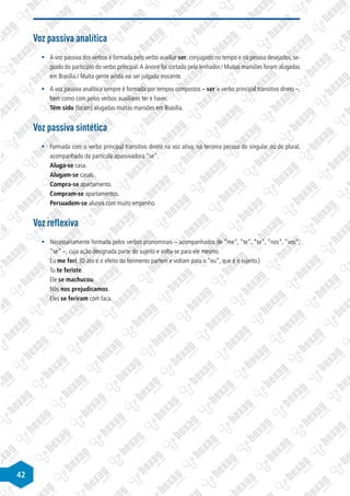 42
Voz passiva analítica
§
§ A voz passiva dos verbos é formada pelo verbo auxiliar ser, conjugado no tempo e na pessoa desejados, se-
guido do particípio do verbo principal:A árvore foi cortada pelo lenhador./ Muitas mansões foram alugadas
em Brasília./ Muita gente ainda vai ser julgada inocente.
§
§ A voz passiva analítica sempre é formada por tempos compostos – ser + verbo principal transitivo direto –,
bem como com pelos verbos auxiliares ter e haver.
Têm sido (foram) alugadas muitas mansões em Brasília.
Voz passiva sintética
§
§ Formada com o verbo principal transitivo direto na voz ativa, na terceira pessoa do singular ou do plural,
acompanhado da partícula apassivadora “se“.
Aluga-se casa.
Alugam-se casas.
Compra-se apartamento.
Compram-se apartamentos.
Persuadem-se alunos com muito empenho.
Voz reflexiva
§
§ Necessariamente formada pelos verbos pronominais – acompanhados de “me“, “te“, “se“, “nos“, “vos“,
“se“ –, cuja ação designada parte do sujeito e volta-se para ele mesmo.
Eu me feri. (O ato e o efeito do ferimento partem e voltam para o “eu”, que é o sujeito.)
Tu te feriste.
Ele se machucou.
Nós nos prejudicamos.
Eles se feriram com faca.
 