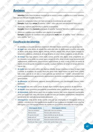 47
Advérbios
Advérbio é uma classe de palavras invariável que se associa a verbos, a adjetivos ou a outros advérbios,
cada qual com intenções bastante específicas.
§
§ Associa-se a verbos para indicar com maior precisão as circunstâncias da ação verbal.
Exemplo: Paula viajou ontem. (O advérbio “ontem” indica com maior precisão quando Paula viajou.)
§
§ Associa-se a adjetivos para intensificar o adjetivo já apresentado.
Exemplo: Roberto ficou bastante preocupado. (O advérbio “bastante” intensifica o adjetivo preocupado.)
§
§ Associa-se a advérbios para intensificar outro advérbio já apresentado.
Exemplo: O jogador do Corinthians está se recuperando muito bem. (O advérbio “muito” intensifica o
outro advérbio “bem”.)
Classificação dos advérbios
Os advérbios e as locuções adverbiais estabelecem diferentes relações semânticas, que são as seguintes:
§
§ de lugar: aqui; antes; dentro; ali; adiante; fora; acolá; atrás; além; lá; detrás; aquém; cá; acima; onde; perto;
aí; abaixo; aonde; longe; debaixo; algures; defronte; nenhures; adentro; afora; alhures; aquém; embaixo; ex-
ternamente; a distância; a distância de; de longe; de perto; em cima; à direita; à esquerda; ao lado; em volta.
§
§ de tempo: hoje; logo; primeiro; ontem; tarde; outrora; amanhã; cedo; depois; ainda; antigamente; an-
tes; doravante; nunca; então; ora; jamais; agora; sempre; já; enfim; afinal; amiúde; breve; constantemente;
imediatamente; primeiramente; provisoriamente; sucessivamente; às vezes; à tarde; à noite; de manhã; de
repente; de vez em quando; de quando em quando; a qualquer momento; de tempos em tempos; em breve;
hoje em dia.
§
§ de modo: bem; mal; assim; melhor; pior; depressa; debalde; devagar; às pressas; às claras; às cegas; à toa;
à vontade; às escondidas; aos poucos; desse jeito; desse modo; dessa maneira; em geral; frente a frente;
lado a lado; a pé; de cor; em vão; e a maior parte dos que terminam em ”–mente”: calmamente; triste-
mente; propositadamente; pacientemente; amorosamente; docemente; escandalosamente; bondosamente;
generosamente.
§
§ de afirmação: sim; certamente; realmente; decerto; efetivamente; certo; decididamente; deveras; indubi-
tavelmente.
§
§ de negação: não; nem; nunca; jamais; de modo algum; de forma alguma; tampouco; de jeito nenhum.
§
§ de dúvida: acaso; porventura; possivelmente; provavelmente; talvez; casualmente; por certo; quem sabe.
§
§ de intensidade: muito; demais; pouco; tão; em excesso; bastante; mais; menos; demasiado; quanto; quão;
tanto; que (quão); tudo; nada; todo; quase; de todo; de muito; por completo; extremamente; intensamente;
grandemente; bem (aplicado a propriedades graduáveis).
§
§ interrogativos: onde; aonde; donde; quando; como; por que; empregadas em interrogações diretas ou
indiretas – entende-se por interrogações diretas aquelas em que as palavras em destaque iniciam uma frase
interrogativa. Já as interrogações indiretas são aquelas em que os termos destacados não iniciam a frase.
Interrogação direta Interrogação indireta
Como isso aconteceu? Queria saber como isso aconteceu.
Onde ela mora? Precisava saber onde ela mora.
Por que ela não veio? Quero entender por que ela não veio.
Aonde você vai? Quero saber aonde você vai.
Donde vem esse rapaz? Necessito entender donde vem esse rapaz.
Quando que chega a carta? Quero saber quando chega a carta.
 