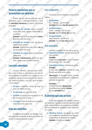 48
Palavras denotativas que se
assemelham aos advérbios
Existem algumas palavras e locuções que se
assemelham muito a advérbios, recebendo o nome
de advérbios impróprios ou palavras com sentido
denotativo.
§
§ Advérbios de exclusão: apenas; exclusiva-
mente; salvo; senão; somente; simplesmente; só;
unicamente.
Exemplo: Todos se foram pela manhã; somen-
te ele quis partir mais tarde.
§
§ Advérbios de inclusão: ainda; até; mesmo;
inclusivamente; também.
Exemplo: Todos se foram pela manhã, até ele
que queria partir mais tarde.
§
§ Advérbios de ordem: depois; primeiramente;
ultimamente.
Exemplo: Primeiramente, gostaria de agra-
decer a todos os que estiveram presentes.
Locuções adverbiais
Locuções adverbiais são expressões forma-
das a partir de duas ou mais palavras que exercem
função adverbial. Geralmente, são iniciadas por uma
preposição, seguida de outra palavra como substan-
tivo, advérbio ou verbo, e que seja capaz de indicar
a circunstância.
§
§ de lugar: à esquerda; à direita; de longe; de
perto; para dentro; por aqui.
§
§ de afirmação: por certo; sem dúvida.
§
§ de modo: às pressas; passo a passo; de cor; em
vão; em geral; frente a frente.
§
§ de tempo: à noite; de dia; de vez em quando; à
tarde; hoje em dia; nunca mais.
Grau dos advérbios
Os advérbios são palavras, por definição, invari-
áveis (não sofrem alterações de gênero ou número). No
entanto, há algumas variações de grau.
Grau comparativo
Formado do mesmo modo que o comparativo do
adjetivo:
§
§ de igualdade:
tão + advérbio + quanto (como)
Exemplo: Sara pulou tão alto quanto Patrícia.
§
§ de inferioridade:
menos + advérbio + que (do que)
Exemplo: Ana fala menos alto que João.
§
§ de superioridade:
mais + advérbio + que (do que)
Exemplo: Ana fala mais alto que João.
Grau superlativo
Intensifica a qualidade de uma coisa ou pessoa.
§
§ Superlativo analítico: vem acompanhado de
outro advérbio.
Exemplo:
O rapaz falava muito alto. (”muito” é advérbio
de intensidade; ”alto”, de modo)
§
§ Superlativo sintético: é formado por sufixos.
Exemplo:
O rapaz falava altíssimo. (advérbio de modo
formado pelo acréscimo do sufixo)
Observação: na linguagem afetiva e popular,
certos advérbios são empregados no diminutivo,
com valor de superlativo.
Exemplos:
O homem caminhava devagarinho.
Amanhã precisarei acordar cedinho.
Ela mora pertinho daqui.
O advérbio aplicado ao texto
As principais aplicações dos advérbios ao texto e
que respondem a questões semânticas importantes são
as dos advérbios frásicos versus advérbios extrafrásicos,
além da distribuição de advérbios modais (terminados
em –mente).
§
§ Advérbios frásicos: são aqueles que modifi-
cam um elemento específico da frase. Não apre-
sentam marcas de deslocamento (vírgulas).
Exemplo: O veículo corre muito.
 